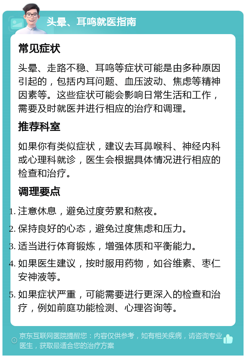 头晕、耳鸣就医指南 常见症状 头晕、走路不稳、耳鸣等症状可能是由多种原因引起的，包括内耳问题、血压波动、焦虑等精神因素等。这些症状可能会影响日常生活和工作，需要及时就医并进行相应的治疗和调理。 推荐科室 如果你有类似症状，建议去耳鼻喉科、神经内科或心理科就诊，医生会根据具体情况进行相应的检查和治疗。 调理要点 注意休息，避免过度劳累和熬夜。 保持良好的心态，避免过度焦虑和压力。 适当进行体育锻炼，增强体质和平衡能力。 如果医生建议，按时服用药物，如谷维素、枣仁安神液等。 如果症状严重，可能需要进行更深入的检查和治疗，例如前庭功能检测、心理咨询等。