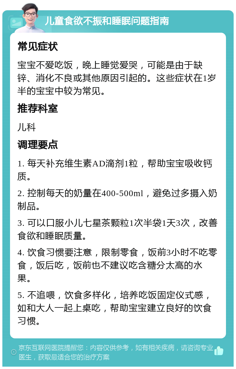 儿童食欲不振和睡眠问题指南 常见症状 宝宝不爱吃饭，晚上睡觉爱哭，可能是由于缺锌、消化不良或其他原因引起的。这些症状在1岁半的宝宝中较为常见。 推荐科室 儿科 调理要点 1. 每天补充维生素AD滴剂1粒，帮助宝宝吸收钙质。 2. 控制每天的奶量在400-500ml，避免过多摄入奶制品。 3. 可以口服小儿七星茶颗粒1次半袋1天3次，改善食欲和睡眠质量。 4. 饮食习惯要注意，限制零食，饭前3小时不吃零食，饭后吃，饭前也不建议吃含糖分太高的水果。 5. 不追喂，饮食多样化，培养吃饭固定仪式感，如和大人一起上桌吃，帮助宝宝建立良好的饮食习惯。