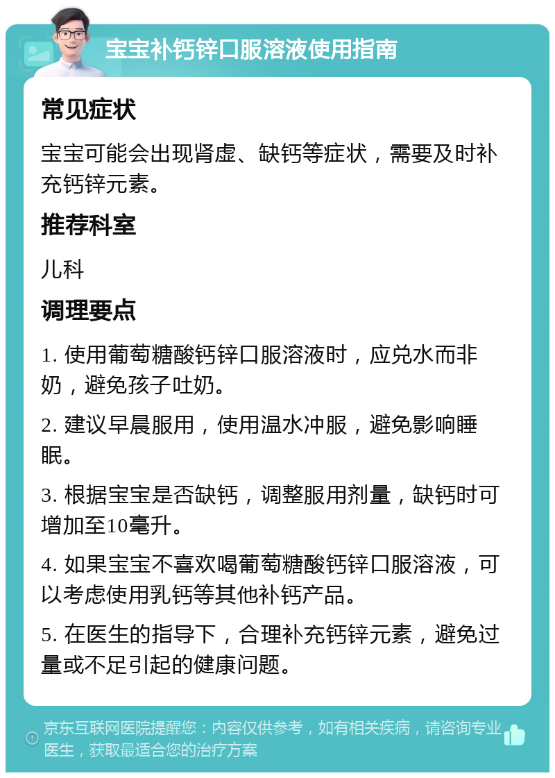 宝宝补钙锌口服溶液使用指南 常见症状 宝宝可能会出现肾虚、缺钙等症状，需要及时补充钙锌元素。 推荐科室 儿科 调理要点 1. 使用葡萄糖酸钙锌口服溶液时，应兑水而非奶，避免孩子吐奶。 2. 建议早晨服用，使用温水冲服，避免影响睡眠。 3. 根据宝宝是否缺钙，调整服用剂量，缺钙时可增加至10毫升。 4. 如果宝宝不喜欢喝葡萄糖酸钙锌口服溶液，可以考虑使用乳钙等其他补钙产品。 5. 在医生的指导下，合理补充钙锌元素，避免过量或不足引起的健康问题。