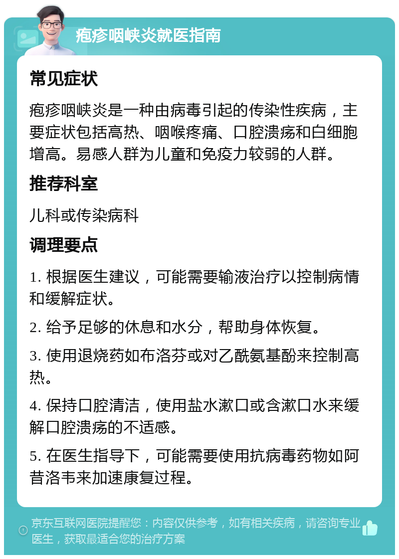 疱疹咽峡炎就医指南 常见症状 疱疹咽峡炎是一种由病毒引起的传染性疾病，主要症状包括高热、咽喉疼痛、口腔溃疡和白细胞增高。易感人群为儿童和免疫力较弱的人群。 推荐科室 儿科或传染病科 调理要点 1. 根据医生建议，可能需要输液治疗以控制病情和缓解症状。 2. 给予足够的休息和水分，帮助身体恢复。 3. 使用退烧药如布洛芬或对乙酰氨基酚来控制高热。 4. 保持口腔清洁，使用盐水漱口或含漱口水来缓解口腔溃疡的不适感。 5. 在医生指导下，可能需要使用抗病毒药物如阿昔洛韦来加速康复过程。