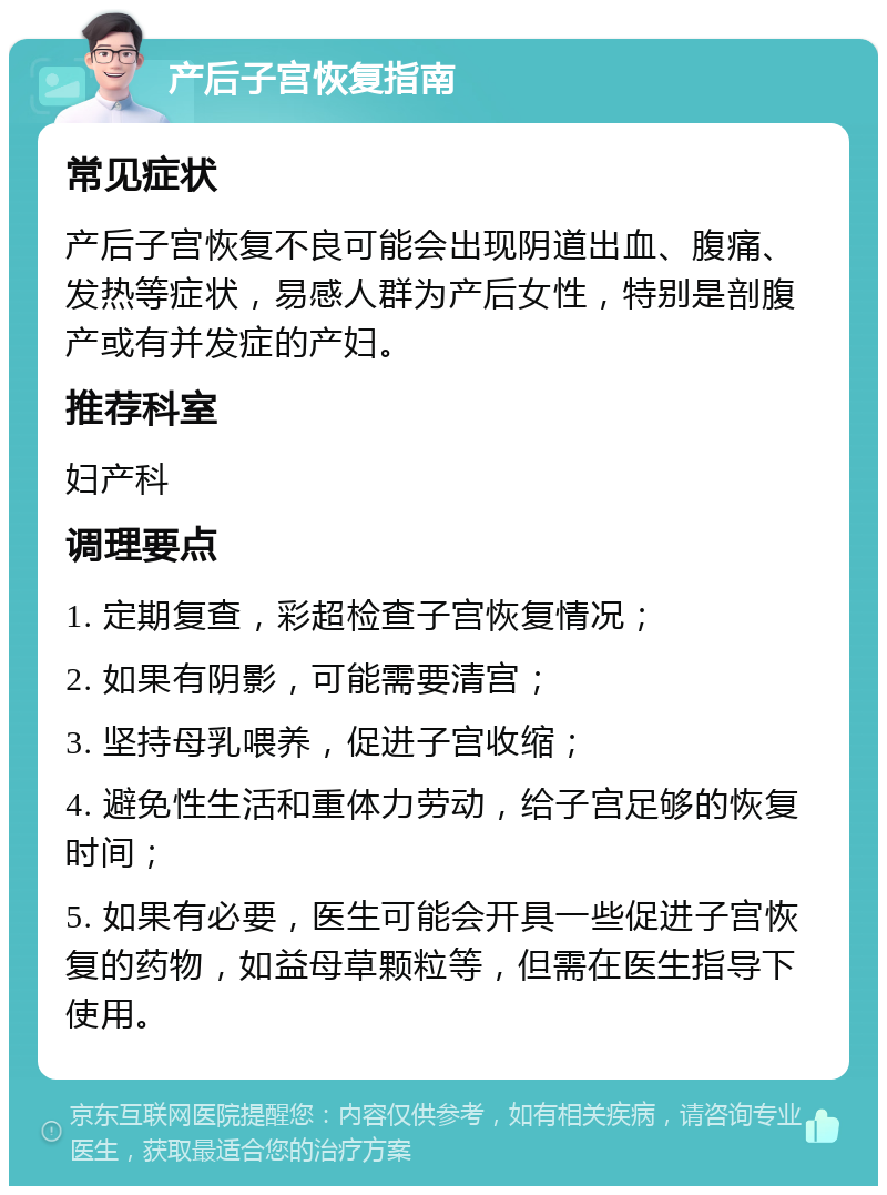 产后子宫恢复指南 常见症状 产后子宫恢复不良可能会出现阴道出血、腹痛、发热等症状，易感人群为产后女性，特别是剖腹产或有并发症的产妇。 推荐科室 妇产科 调理要点 1. 定期复查，彩超检查子宫恢复情况； 2. 如果有阴影，可能需要清宫； 3. 坚持母乳喂养，促进子宫收缩； 4. 避免性生活和重体力劳动，给子宫足够的恢复时间； 5. 如果有必要，医生可能会开具一些促进子宫恢复的药物，如益母草颗粒等，但需在医生指导下使用。