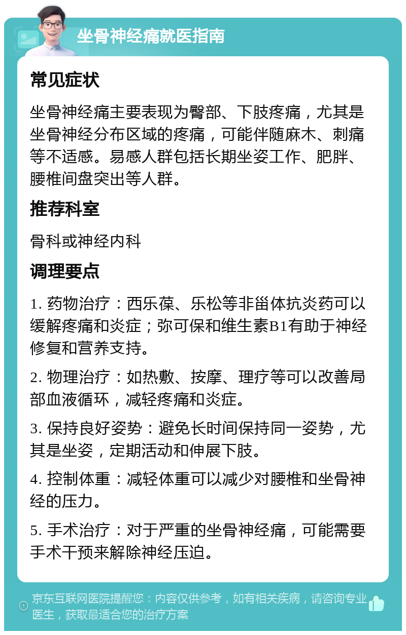 坐骨神经痛就医指南 常见症状 坐骨神经痛主要表现为臀部、下肢疼痛，尤其是坐骨神经分布区域的疼痛，可能伴随麻木、刺痛等不适感。易感人群包括长期坐姿工作、肥胖、腰椎间盘突出等人群。 推荐科室 骨科或神经内科 调理要点 1. 药物治疗：西乐葆、乐松等非甾体抗炎药可以缓解疼痛和炎症；弥可保和维生素B1有助于神经修复和营养支持。 2. 物理治疗：如热敷、按摩、理疗等可以改善局部血液循环，减轻疼痛和炎症。 3. 保持良好姿势：避免长时间保持同一姿势，尤其是坐姿，定期活动和伸展下肢。 4. 控制体重：减轻体重可以减少对腰椎和坐骨神经的压力。 5. 手术治疗：对于严重的坐骨神经痛，可能需要手术干预来解除神经压迫。