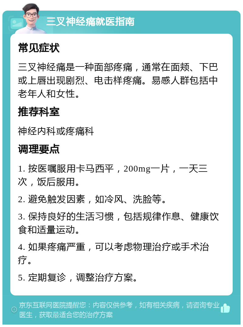 三叉神经痛就医指南 常见症状 三叉神经痛是一种面部疼痛，通常在面颊、下巴或上唇出现剧烈、电击样疼痛。易感人群包括中老年人和女性。 推荐科室 神经内科或疼痛科 调理要点 1. 按医嘱服用卡马西平，200mg一片，一天三次，饭后服用。 2. 避免触发因素，如冷风、洗脸等。 3. 保持良好的生活习惯，包括规律作息、健康饮食和适量运动。 4. 如果疼痛严重，可以考虑物理治疗或手术治疗。 5. 定期复诊，调整治疗方案。