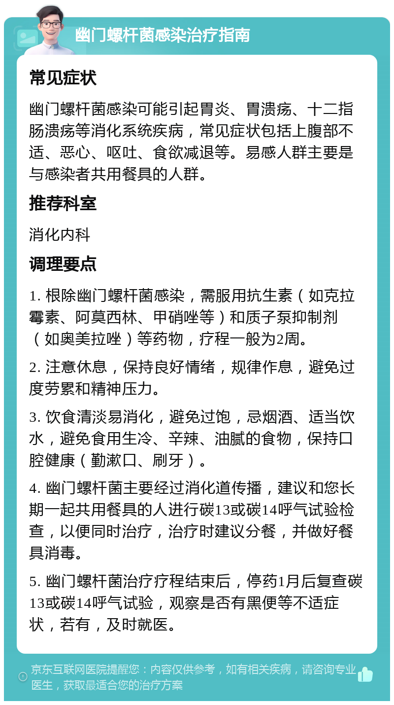 幽门螺杆菌感染治疗指南 常见症状 幽门螺杆菌感染可能引起胃炎、胃溃疡、十二指肠溃疡等消化系统疾病，常见症状包括上腹部不适、恶心、呕吐、食欲减退等。易感人群主要是与感染者共用餐具的人群。 推荐科室 消化内科 调理要点 1. 根除幽门螺杆菌感染，需服用抗生素（如克拉霉素、阿莫西林、甲硝唑等）和质子泵抑制剂（如奥美拉唑）等药物，疗程一般为2周。 2. 注意休息，保持良好情绪，规律作息，避免过度劳累和精神压力。 3. 饮食清淡易消化，避免过饱，忌烟酒、适当饮水，避免食用生冷、辛辣、油腻的食物，保持口腔健康（勤漱口、刷牙）。 4. 幽门螺杆菌主要经过消化道传播，建议和您长期一起共用餐具的人进行碳13或碳14呼气试验检查，以便同时治疗，治疗时建议分餐，并做好餐具消毒。 5. 幽门螺杆菌治疗疗程结束后，停药1月后复查碳13或碳14呼气试验，观察是否有黑便等不适症状，若有，及时就医。