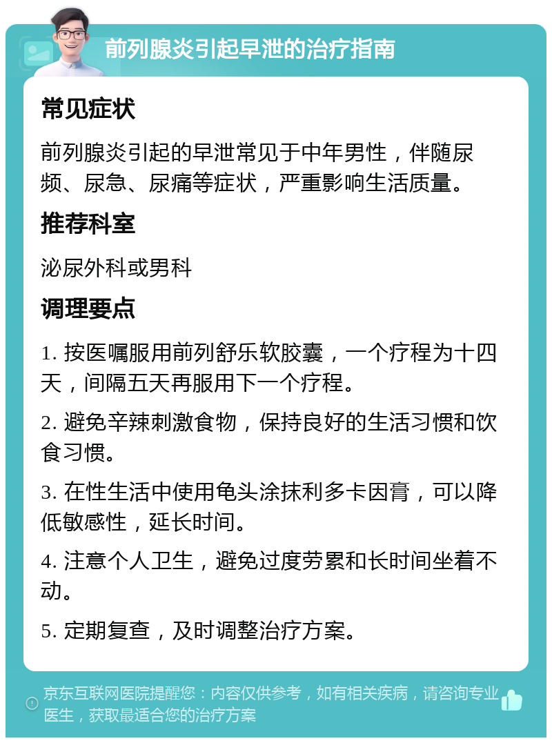 前列腺炎引起早泄的治疗指南 常见症状 前列腺炎引起的早泄常见于中年男性，伴随尿频、尿急、尿痛等症状，严重影响生活质量。 推荐科室 泌尿外科或男科 调理要点 1. 按医嘱服用前列舒乐软胶囊，一个疗程为十四天，间隔五天再服用下一个疗程。 2. 避免辛辣刺激食物，保持良好的生活习惯和饮食习惯。 3. 在性生活中使用龟头涂抹利多卡因膏，可以降低敏感性，延长时间。 4. 注意个人卫生，避免过度劳累和长时间坐着不动。 5. 定期复查，及时调整治疗方案。