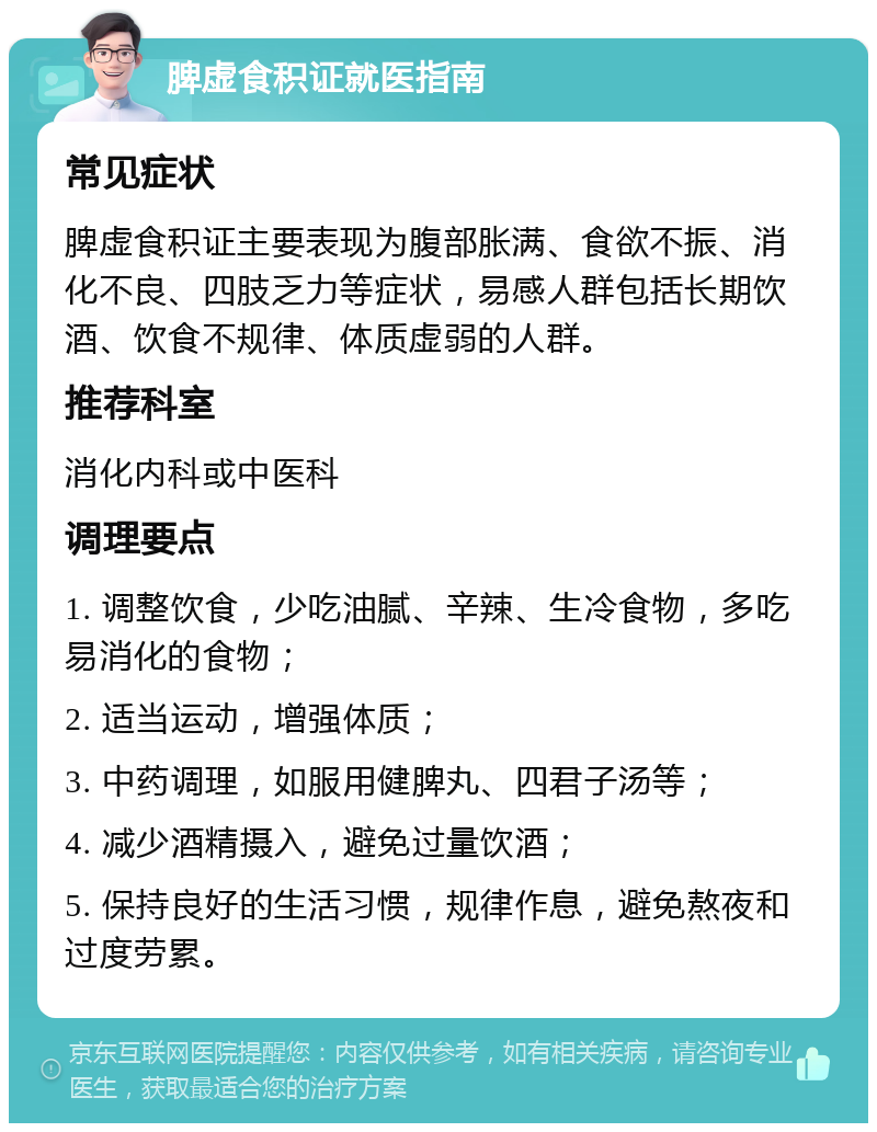 脾虚食积证就医指南 常见症状 脾虚食积证主要表现为腹部胀满、食欲不振、消化不良、四肢乏力等症状，易感人群包括长期饮酒、饮食不规律、体质虚弱的人群。 推荐科室 消化内科或中医科 调理要点 1. 调整饮食，少吃油腻、辛辣、生冷食物，多吃易消化的食物； 2. 适当运动，增强体质； 3. 中药调理，如服用健脾丸、四君子汤等； 4. 减少酒精摄入，避免过量饮酒； 5. 保持良好的生活习惯，规律作息，避免熬夜和过度劳累。