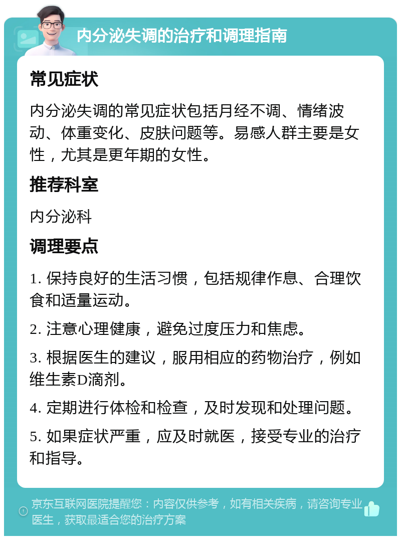 内分泌失调的治疗和调理指南 常见症状 内分泌失调的常见症状包括月经不调、情绪波动、体重变化、皮肤问题等。易感人群主要是女性，尤其是更年期的女性。 推荐科室 内分泌科 调理要点 1. 保持良好的生活习惯，包括规律作息、合理饮食和适量运动。 2. 注意心理健康，避免过度压力和焦虑。 3. 根据医生的建议，服用相应的药物治疗，例如维生素D滴剂。 4. 定期进行体检和检查，及时发现和处理问题。 5. 如果症状严重，应及时就医，接受专业的治疗和指导。