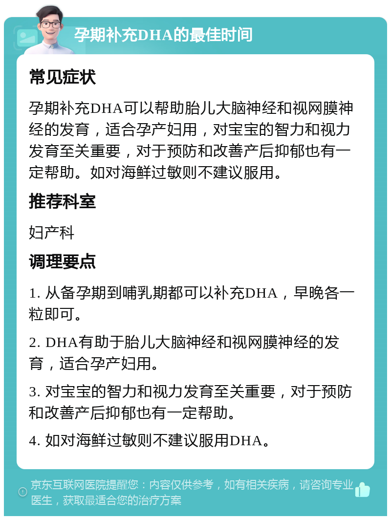 孕期补充DHA的最佳时间 常见症状 孕期补充DHA可以帮助胎儿大脑神经和视网膜神经的发育，适合孕产妇用，对宝宝的智力和视力发育至关重要，对于预防和改善产后抑郁也有一定帮助。如对海鲜过敏则不建议服用。 推荐科室 妇产科 调理要点 1. 从备孕期到哺乳期都可以补充DHA，早晚各一粒即可。 2. DHA有助于胎儿大脑神经和视网膜神经的发育，适合孕产妇用。 3. 对宝宝的智力和视力发育至关重要，对于预防和改善产后抑郁也有一定帮助。 4. 如对海鲜过敏则不建议服用DHA。