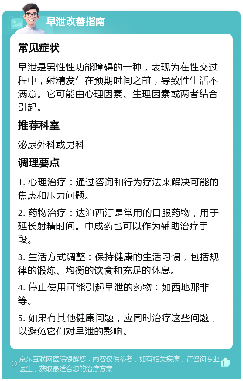 早泄改善指南 常见症状 早泄是男性性功能障碍的一种，表现为在性交过程中，射精发生在预期时间之前，导致性生活不满意。它可能由心理因素、生理因素或两者结合引起。 推荐科室 泌尿外科或男科 调理要点 1. 心理治疗：通过咨询和行为疗法来解决可能的焦虑和压力问题。 2. 药物治疗：达泊西汀是常用的口服药物，用于延长射精时间。中成药也可以作为辅助治疗手段。 3. 生活方式调整：保持健康的生活习惯，包括规律的锻炼、均衡的饮食和充足的休息。 4. 停止使用可能引起早泄的药物：如西地那非等。 5. 如果有其他健康问题，应同时治疗这些问题，以避免它们对早泄的影响。