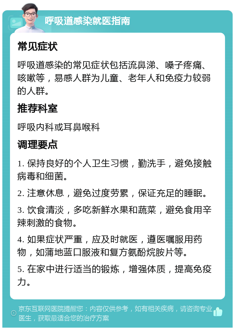 呼吸道感染就医指南 常见症状 呼吸道感染的常见症状包括流鼻涕、嗓子疼痛、咳嗽等，易感人群为儿童、老年人和免疫力较弱的人群。 推荐科室 呼吸内科或耳鼻喉科 调理要点 1. 保持良好的个人卫生习惯，勤洗手，避免接触病毒和细菌。 2. 注意休息，避免过度劳累，保证充足的睡眠。 3. 饮食清淡，多吃新鲜水果和蔬菜，避免食用辛辣刺激的食物。 4. 如果症状严重，应及时就医，遵医嘱服用药物，如蒲地蓝口服液和复方氨酚烷胺片等。 5. 在家中进行适当的锻炼，增强体质，提高免疫力。