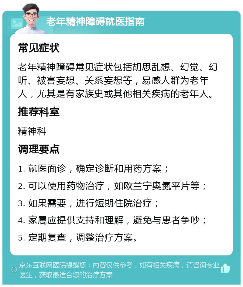 老年精神障碍就医指南 常见症状 老年精神障碍常见症状包括胡思乱想、幻觉、幻听、被害妄想、关系妄想等，易感人群为老年人，尤其是有家族史或其他相关疾病的老年人。 推荐科室 精神科 调理要点 1. 就医面诊，确定诊断和用药方案； 2. 可以使用药物治疗，如欧兰宁奥氮平片等； 3. 如果需要，进行短期住院治疗； 4. 家属应提供支持和理解，避免与患者争吵； 5. 定期复查，调整治疗方案。