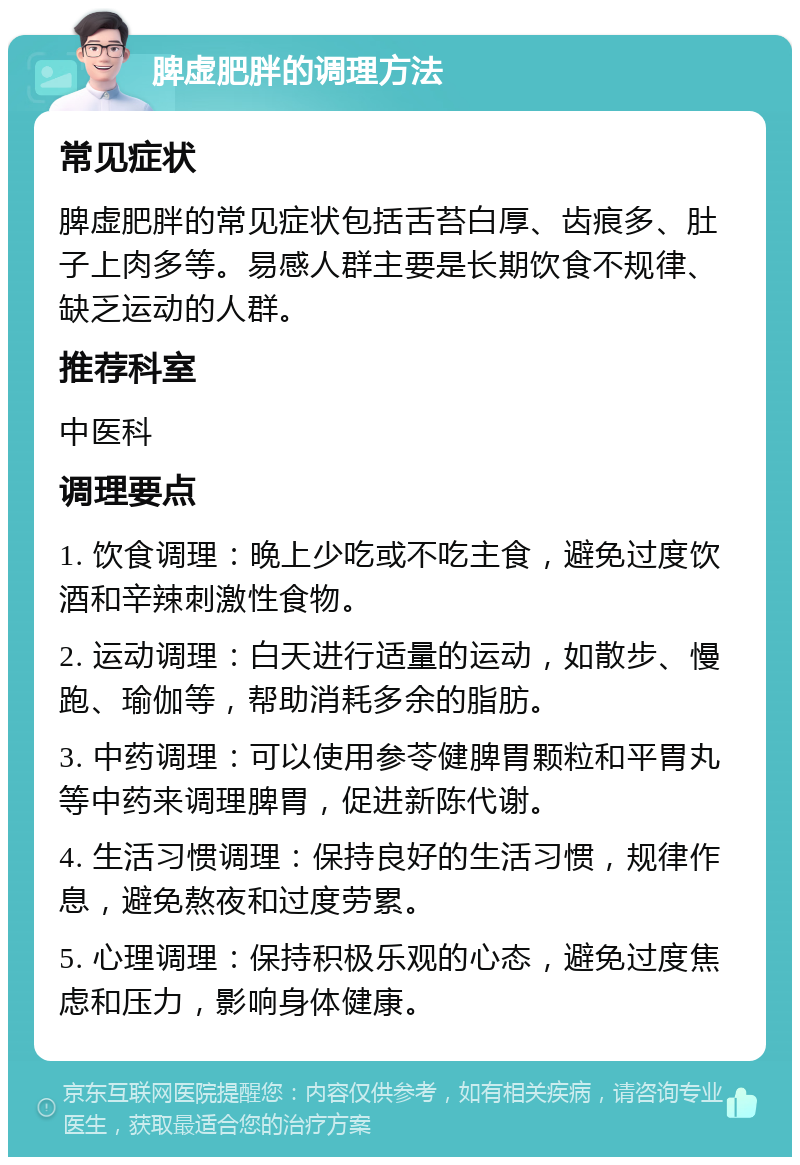 脾虚肥胖的调理方法 常见症状 脾虚肥胖的常见症状包括舌苔白厚、齿痕多、肚子上肉多等。易感人群主要是长期饮食不规律、缺乏运动的人群。 推荐科室 中医科 调理要点 1. 饮食调理：晚上少吃或不吃主食，避免过度饮酒和辛辣刺激性食物。 2. 运动调理：白天进行适量的运动，如散步、慢跑、瑜伽等，帮助消耗多余的脂肪。 3. 中药调理：可以使用参苓健脾胃颗粒和平胃丸等中药来调理脾胃，促进新陈代谢。 4. 生活习惯调理：保持良好的生活习惯，规律作息，避免熬夜和过度劳累。 5. 心理调理：保持积极乐观的心态，避免过度焦虑和压力，影响身体健康。