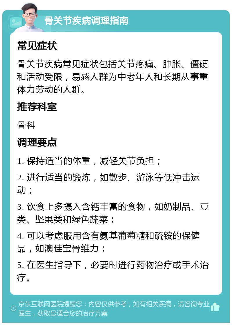 骨关节疾病调理指南 常见症状 骨关节疾病常见症状包括关节疼痛、肿胀、僵硬和活动受限，易感人群为中老年人和长期从事重体力劳动的人群。 推荐科室 骨科 调理要点 1. 保持适当的体重，减轻关节负担； 2. 进行适当的锻炼，如散步、游泳等低冲击运动； 3. 饮食上多摄入含钙丰富的食物，如奶制品、豆类、坚果类和绿色蔬菜； 4. 可以考虑服用含有氨基葡萄糖和硫铵的保健品，如澳佳宝骨维力； 5. 在医生指导下，必要时进行药物治疗或手术治疗。