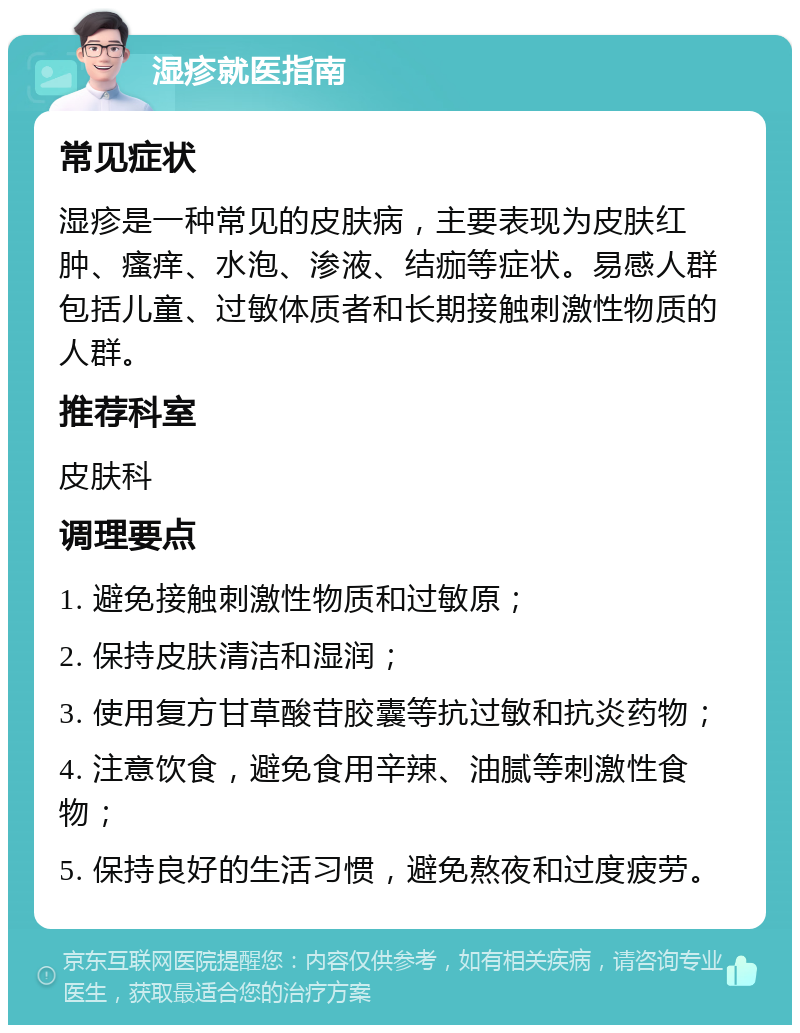 湿疹就医指南 常见症状 湿疹是一种常见的皮肤病，主要表现为皮肤红肿、瘙痒、水泡、渗液、结痂等症状。易感人群包括儿童、过敏体质者和长期接触刺激性物质的人群。 推荐科室 皮肤科 调理要点 1. 避免接触刺激性物质和过敏原； 2. 保持皮肤清洁和湿润； 3. 使用复方甘草酸苷胶囊等抗过敏和抗炎药物； 4. 注意饮食，避免食用辛辣、油腻等刺激性食物； 5. 保持良好的生活习惯，避免熬夜和过度疲劳。