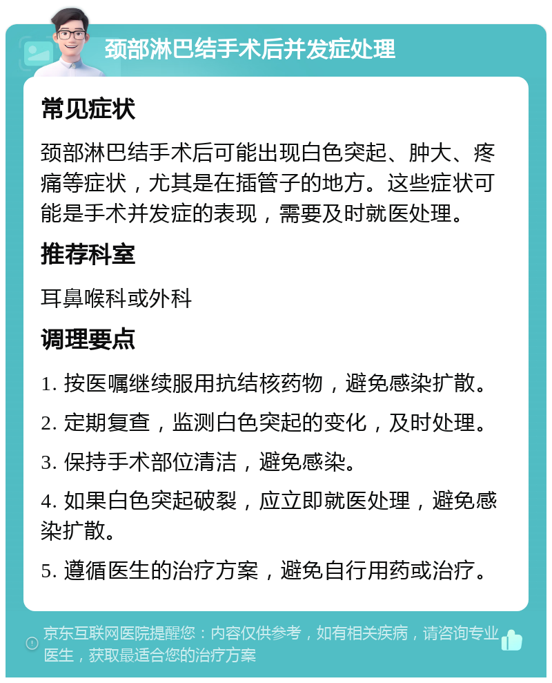 颈部淋巴结手术后并发症处理 常见症状 颈部淋巴结手术后可能出现白色突起、肿大、疼痛等症状，尤其是在插管子的地方。这些症状可能是手术并发症的表现，需要及时就医处理。 推荐科室 耳鼻喉科或外科 调理要点 1. 按医嘱继续服用抗结核药物，避免感染扩散。 2. 定期复查，监测白色突起的变化，及时处理。 3. 保持手术部位清洁，避免感染。 4. 如果白色突起破裂，应立即就医处理，避免感染扩散。 5. 遵循医生的治疗方案，避免自行用药或治疗。