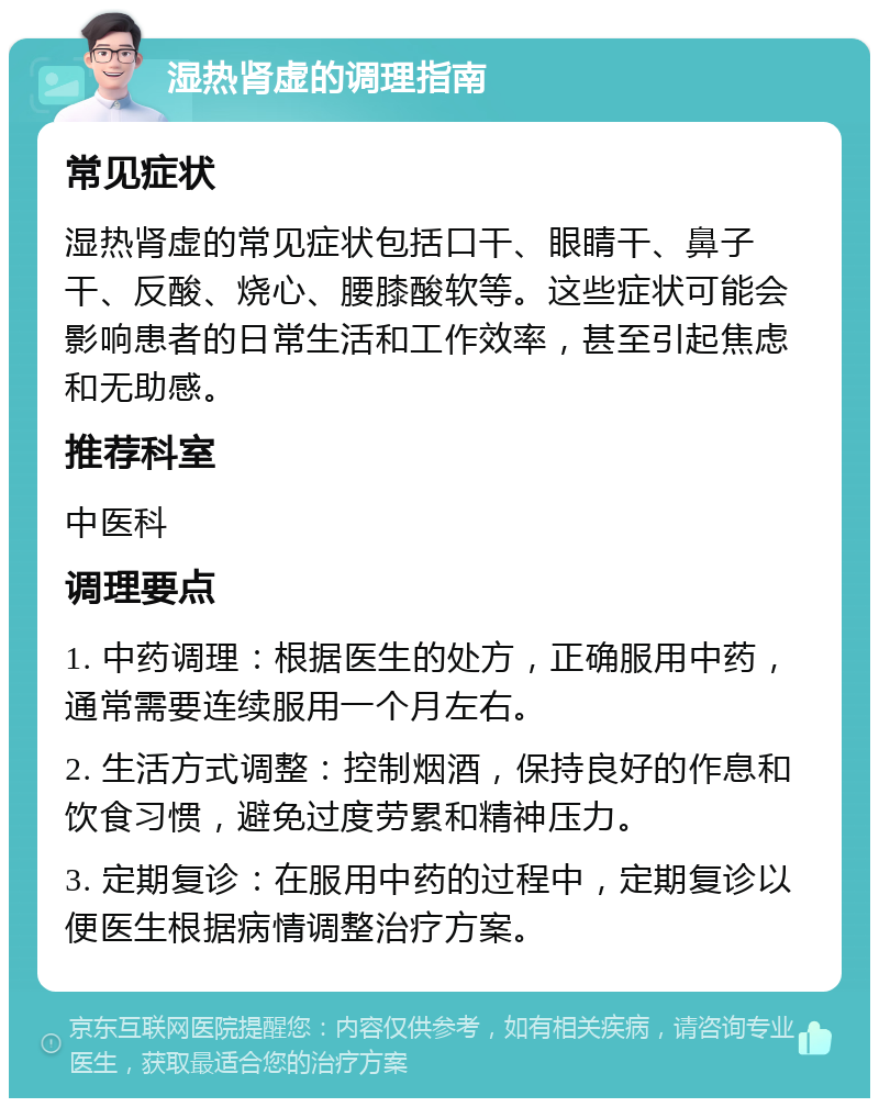 湿热肾虚的调理指南 常见症状 湿热肾虚的常见症状包括口干、眼睛干、鼻子干、反酸、烧心、腰膝酸软等。这些症状可能会影响患者的日常生活和工作效率，甚至引起焦虑和无助感。 推荐科室 中医科 调理要点 1. 中药调理：根据医生的处方，正确服用中药，通常需要连续服用一个月左右。 2. 生活方式调整：控制烟酒，保持良好的作息和饮食习惯，避免过度劳累和精神压力。 3. 定期复诊：在服用中药的过程中，定期复诊以便医生根据病情调整治疗方案。