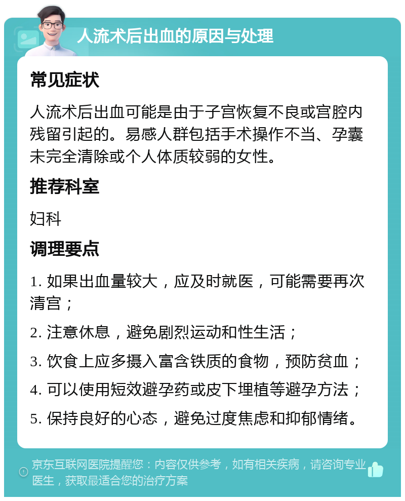 人流术后出血的原因与处理 常见症状 人流术后出血可能是由于子宫恢复不良或宫腔内残留引起的。易感人群包括手术操作不当、孕囊未完全清除或个人体质较弱的女性。 推荐科室 妇科 调理要点 1. 如果出血量较大，应及时就医，可能需要再次清宫； 2. 注意休息，避免剧烈运动和性生活； 3. 饮食上应多摄入富含铁质的食物，预防贫血； 4. 可以使用短效避孕药或皮下埋植等避孕方法； 5. 保持良好的心态，避免过度焦虑和抑郁情绪。