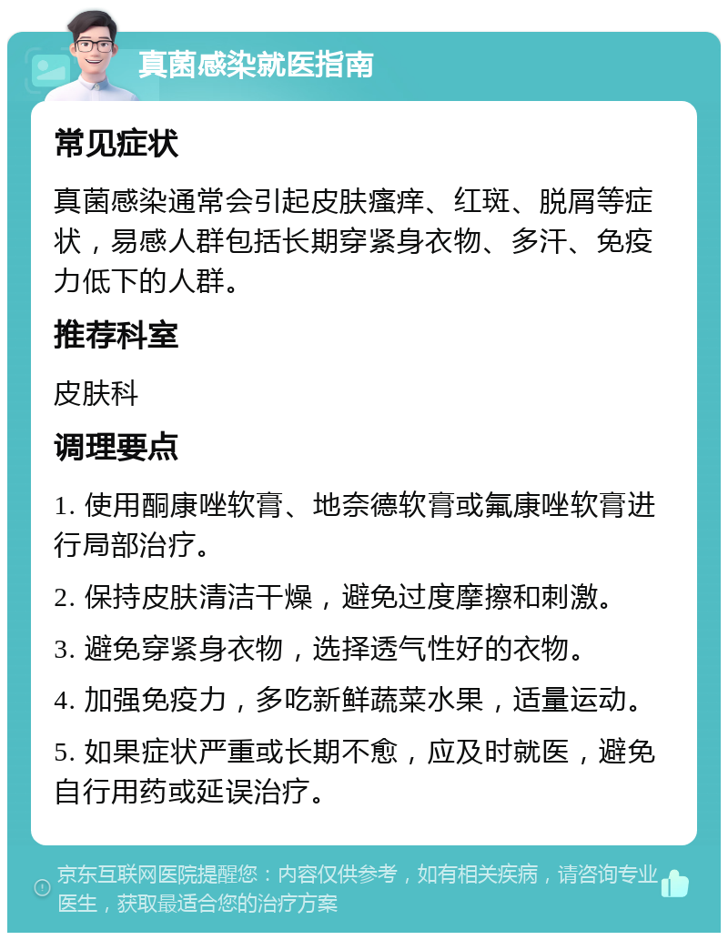 真菌感染就医指南 常见症状 真菌感染通常会引起皮肤瘙痒、红斑、脱屑等症状，易感人群包括长期穿紧身衣物、多汗、免疫力低下的人群。 推荐科室 皮肤科 调理要点 1. 使用酮康唑软膏、地奈德软膏或氟康唑软膏进行局部治疗。 2. 保持皮肤清洁干燥，避免过度摩擦和刺激。 3. 避免穿紧身衣物，选择透气性好的衣物。 4. 加强免疫力，多吃新鲜蔬菜水果，适量运动。 5. 如果症状严重或长期不愈，应及时就医，避免自行用药或延误治疗。