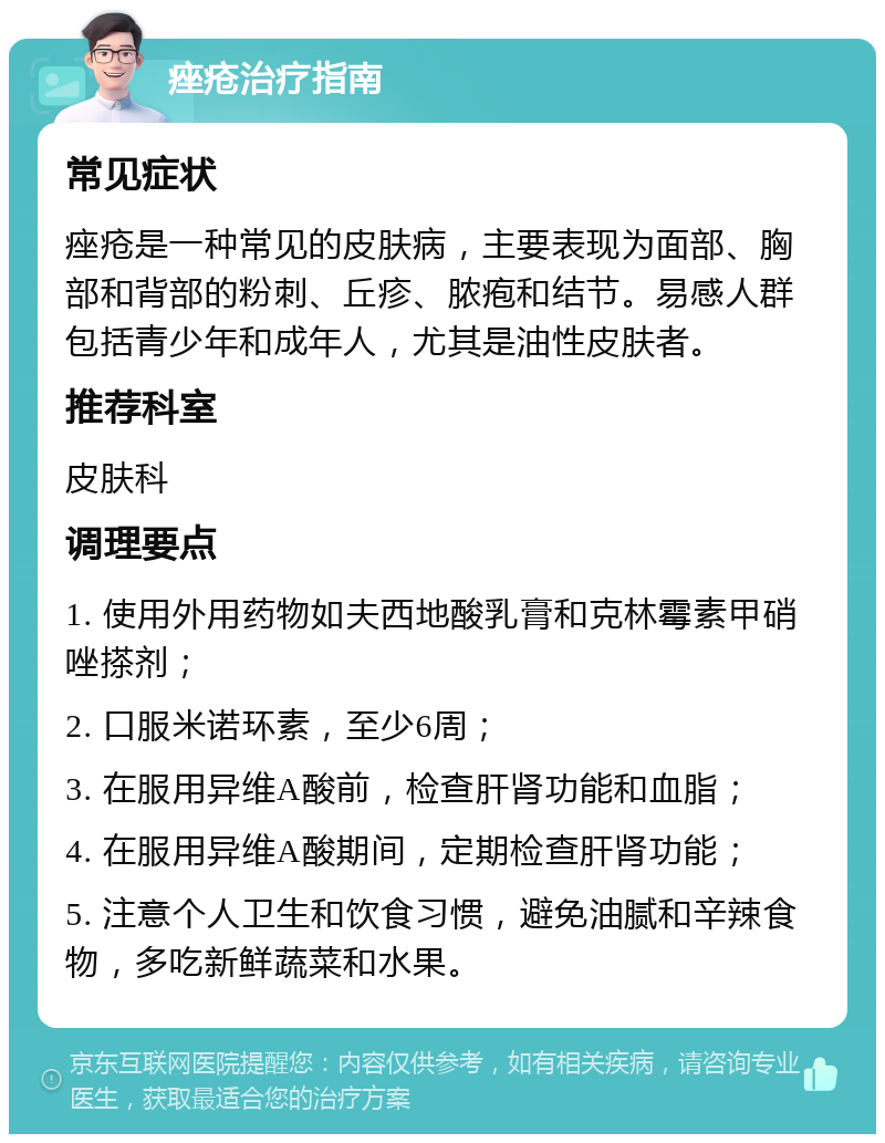 痤疮治疗指南 常见症状 痤疮是一种常见的皮肤病，主要表现为面部、胸部和背部的粉刺、丘疹、脓疱和结节。易感人群包括青少年和成年人，尤其是油性皮肤者。 推荐科室 皮肤科 调理要点 1. 使用外用药物如夫西地酸乳膏和克林霉素甲硝唑搽剂； 2. 口服米诺环素，至少6周； 3. 在服用异维A酸前，检查肝肾功能和血脂； 4. 在服用异维A酸期间，定期检查肝肾功能； 5. 注意个人卫生和饮食习惯，避免油腻和辛辣食物，多吃新鲜蔬菜和水果。