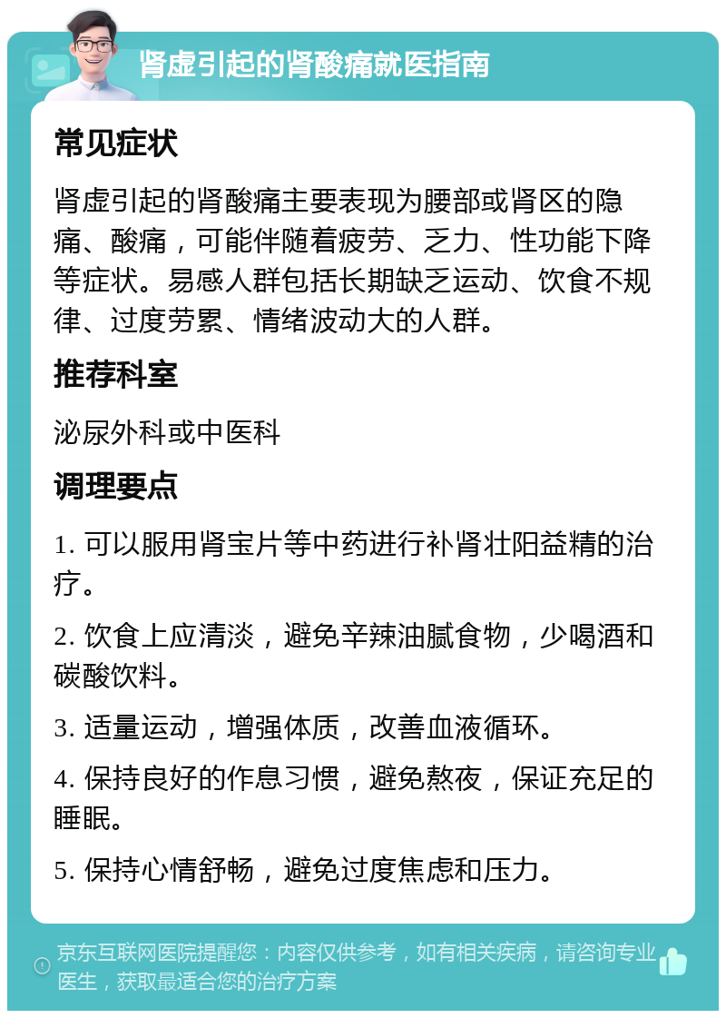 肾虚引起的肾酸痛就医指南 常见症状 肾虚引起的肾酸痛主要表现为腰部或肾区的隐痛、酸痛，可能伴随着疲劳、乏力、性功能下降等症状。易感人群包括长期缺乏运动、饮食不规律、过度劳累、情绪波动大的人群。 推荐科室 泌尿外科或中医科 调理要点 1. 可以服用肾宝片等中药进行补肾壮阳益精的治疗。 2. 饮食上应清淡，避免辛辣油腻食物，少喝酒和碳酸饮料。 3. 适量运动，增强体质，改善血液循环。 4. 保持良好的作息习惯，避免熬夜，保证充足的睡眠。 5. 保持心情舒畅，避免过度焦虑和压力。