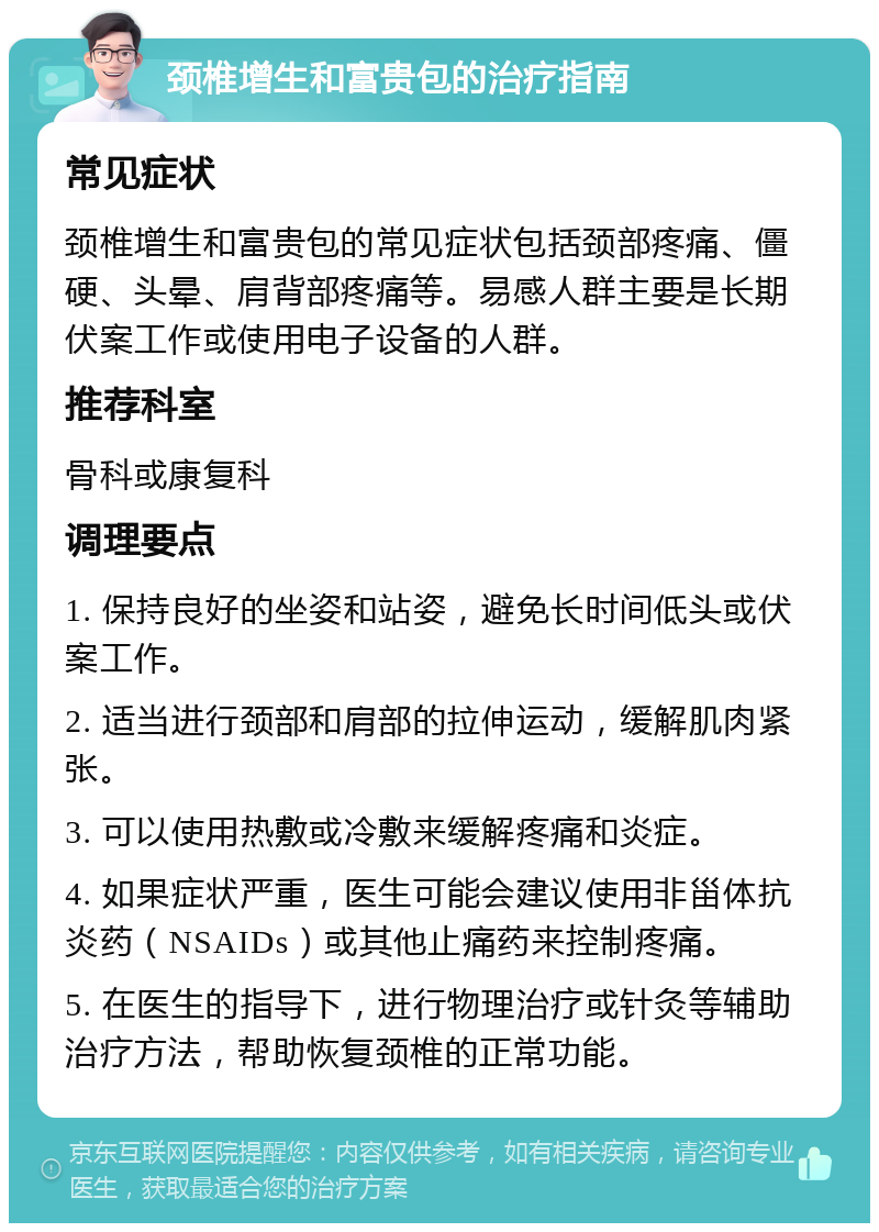 颈椎增生和富贵包的治疗指南 常见症状 颈椎增生和富贵包的常见症状包括颈部疼痛、僵硬、头晕、肩背部疼痛等。易感人群主要是长期伏案工作或使用电子设备的人群。 推荐科室 骨科或康复科 调理要点 1. 保持良好的坐姿和站姿，避免长时间低头或伏案工作。 2. 适当进行颈部和肩部的拉伸运动，缓解肌肉紧张。 3. 可以使用热敷或冷敷来缓解疼痛和炎症。 4. 如果症状严重，医生可能会建议使用非甾体抗炎药（NSAIDs）或其他止痛药来控制疼痛。 5. 在医生的指导下，进行物理治疗或针灸等辅助治疗方法，帮助恢复颈椎的正常功能。