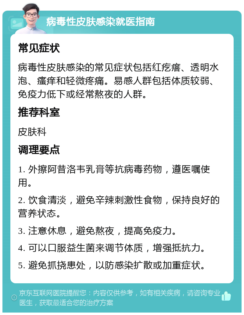 病毒性皮肤感染就医指南 常见症状 病毒性皮肤感染的常见症状包括红疙瘩、透明水泡、瘙痒和轻微疼痛。易感人群包括体质较弱、免疫力低下或经常熬夜的人群。 推荐科室 皮肤科 调理要点 1. 外擦阿昔洛韦乳膏等抗病毒药物，遵医嘱使用。 2. 饮食清淡，避免辛辣刺激性食物，保持良好的营养状态。 3. 注意休息，避免熬夜，提高免疫力。 4. 可以口服益生菌来调节体质，增强抵抗力。 5. 避免抓挠患处，以防感染扩散或加重症状。