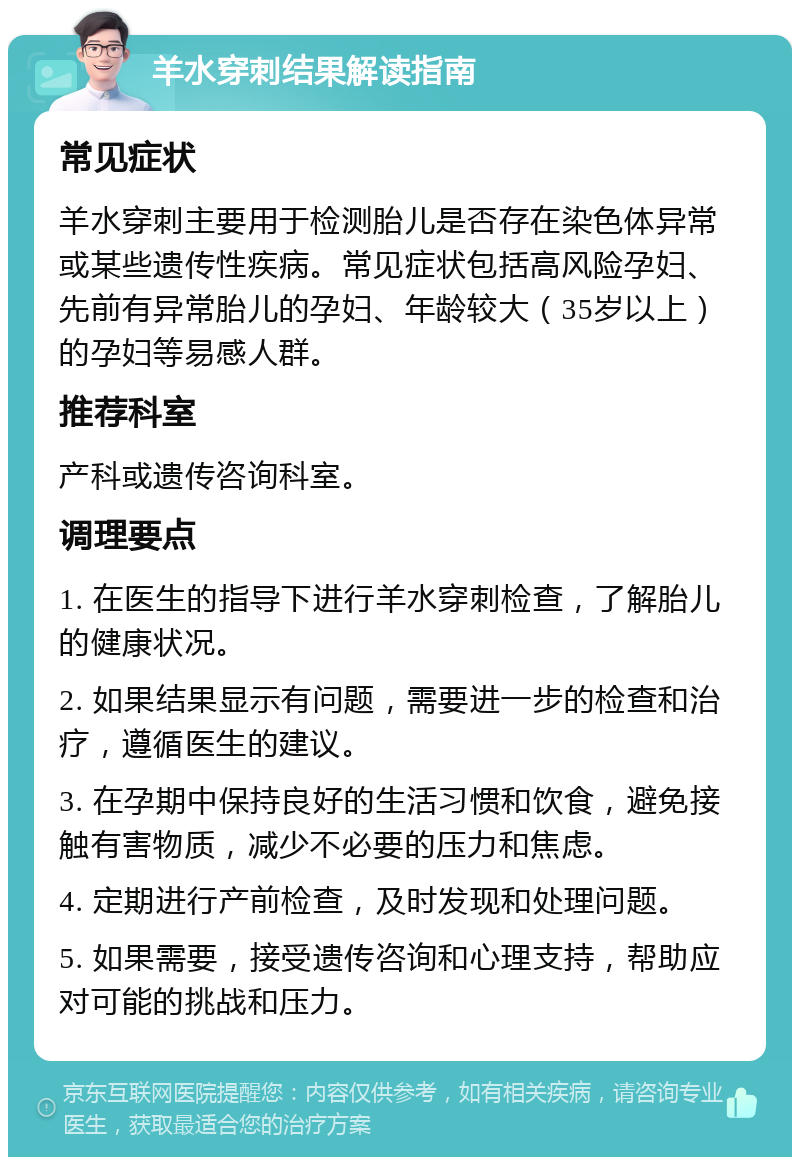 羊水穿刺结果解读指南 常见症状 羊水穿刺主要用于检测胎儿是否存在染色体异常或某些遗传性疾病。常见症状包括高风险孕妇、先前有异常胎儿的孕妇、年龄较大（35岁以上）的孕妇等易感人群。 推荐科室 产科或遗传咨询科室。 调理要点 1. 在医生的指导下进行羊水穿刺检查，了解胎儿的健康状况。 2. 如果结果显示有问题，需要进一步的检查和治疗，遵循医生的建议。 3. 在孕期中保持良好的生活习惯和饮食，避免接触有害物质，减少不必要的压力和焦虑。 4. 定期进行产前检查，及时发现和处理问题。 5. 如果需要，接受遗传咨询和心理支持，帮助应对可能的挑战和压力。