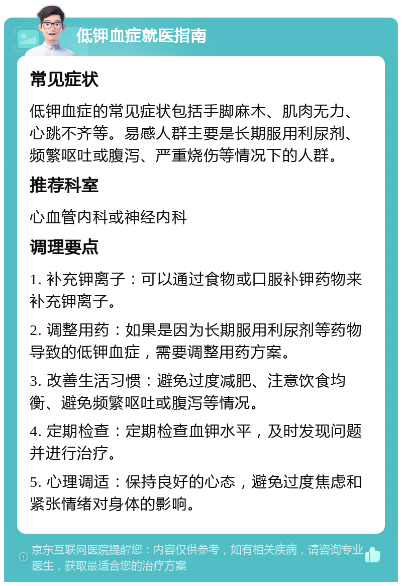 低钾血症就医指南 常见症状 低钾血症的常见症状包括手脚麻木、肌肉无力、心跳不齐等。易感人群主要是长期服用利尿剂、频繁呕吐或腹泻、严重烧伤等情况下的人群。 推荐科室 心血管内科或神经内科 调理要点 1. 补充钾离子：可以通过食物或口服补钾药物来补充钾离子。 2. 调整用药：如果是因为长期服用利尿剂等药物导致的低钾血症，需要调整用药方案。 3. 改善生活习惯：避免过度减肥、注意饮食均衡、避免频繁呕吐或腹泻等情况。 4. 定期检查：定期检查血钾水平，及时发现问题并进行治疗。 5. 心理调适：保持良好的心态，避免过度焦虑和紧张情绪对身体的影响。