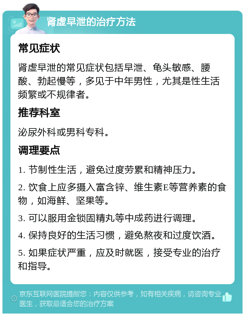 肾虚早泄的治疗方法 常见症状 肾虚早泄的常见症状包括早泄、龟头敏感、腰酸、勃起慢等，多见于中年男性，尤其是性生活频繁或不规律者。 推荐科室 泌尿外科或男科专科。 调理要点 1. 节制性生活，避免过度劳累和精神压力。 2. 饮食上应多摄入富含锌、维生素E等营养素的食物，如海鲜、坚果等。 3. 可以服用金锁固精丸等中成药进行调理。 4. 保持良好的生活习惯，避免熬夜和过度饮酒。 5. 如果症状严重，应及时就医，接受专业的治疗和指导。