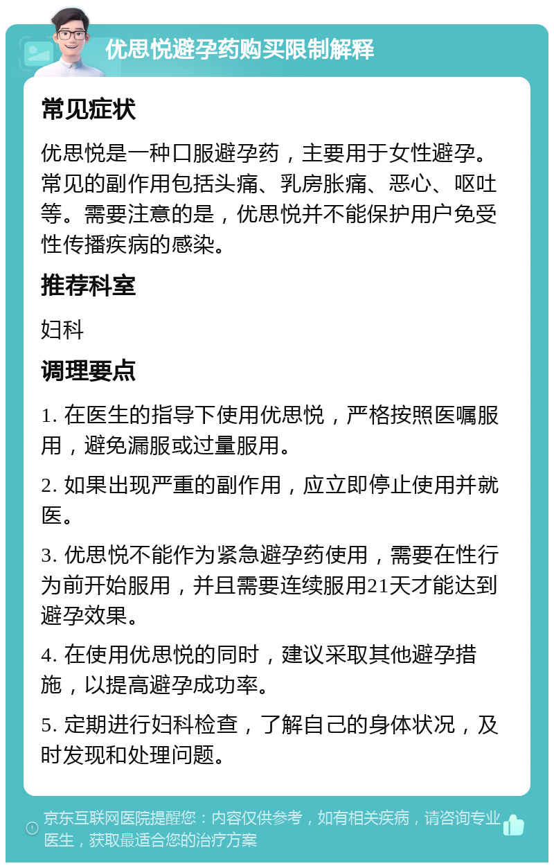 优思悦避孕药购买限制解释 常见症状 优思悦是一种口服避孕药，主要用于女性避孕。常见的副作用包括头痛、乳房胀痛、恶心、呕吐等。需要注意的是，优思悦并不能保护用户免受性传播疾病的感染。 推荐科室 妇科 调理要点 1. 在医生的指导下使用优思悦，严格按照医嘱服用，避免漏服或过量服用。 2. 如果出现严重的副作用，应立即停止使用并就医。 3. 优思悦不能作为紧急避孕药使用，需要在性行为前开始服用，并且需要连续服用21天才能达到避孕效果。 4. 在使用优思悦的同时，建议采取其他避孕措施，以提高避孕成功率。 5. 定期进行妇科检查，了解自己的身体状况，及时发现和处理问题。