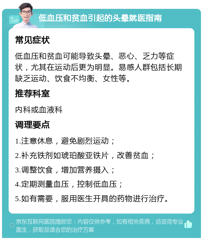 低血压和贫血引起的头晕就医指南 常见症状 低血压和贫血可能导致头晕、恶心、乏力等症状，尤其在运动后更为明显。易感人群包括长期缺乏运动、饮食不均衡、女性等。 推荐科室 内科或血液科 调理要点 1.注意休息，避免剧烈运动； 2.补充铁剂如琥珀酸亚铁片，改善贫血； 3.调整饮食，增加营养摄入； 4.定期测量血压，控制低血压； 5.如有需要，服用医生开具的药物进行治疗。