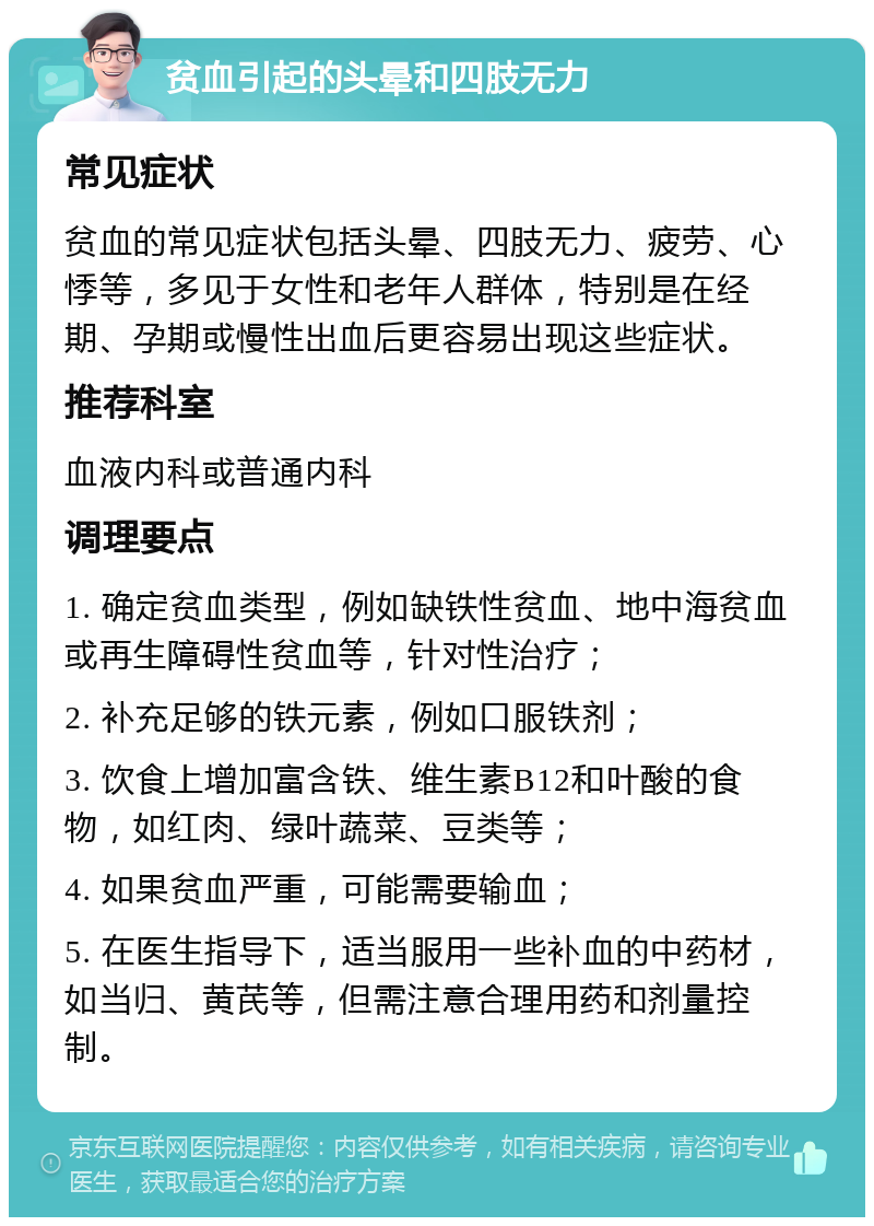 贫血引起的头晕和四肢无力 常见症状 贫血的常见症状包括头晕、四肢无力、疲劳、心悸等，多见于女性和老年人群体，特别是在经期、孕期或慢性出血后更容易出现这些症状。 推荐科室 血液内科或普通内科 调理要点 1. 确定贫血类型，例如缺铁性贫血、地中海贫血或再生障碍性贫血等，针对性治疗； 2. 补充足够的铁元素，例如口服铁剂； 3. 饮食上增加富含铁、维生素B12和叶酸的食物，如红肉、绿叶蔬菜、豆类等； 4. 如果贫血严重，可能需要输血； 5. 在医生指导下，适当服用一些补血的中药材，如当归、黄芪等，但需注意合理用药和剂量控制。