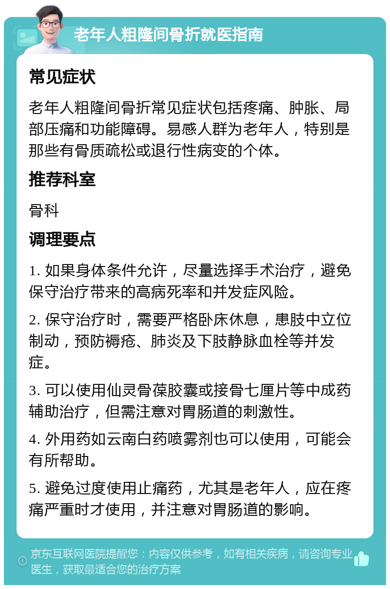 老年人粗隆间骨折就医指南 常见症状 老年人粗隆间骨折常见症状包括疼痛、肿胀、局部压痛和功能障碍。易感人群为老年人，特别是那些有骨质疏松或退行性病变的个体。 推荐科室 骨科 调理要点 1. 如果身体条件允许，尽量选择手术治疗，避免保守治疗带来的高病死率和并发症风险。 2. 保守治疗时，需要严格卧床休息，患肢中立位制动，预防褥疮、肺炎及下肢静脉血栓等并发症。 3. 可以使用仙灵骨葆胶囊或接骨七厘片等中成药辅助治疗，但需注意对胃肠道的刺激性。 4. 外用药如云南白药喷雾剂也可以使用，可能会有所帮助。 5. 避免过度使用止痛药，尤其是老年人，应在疼痛严重时才使用，并注意对胃肠道的影响。