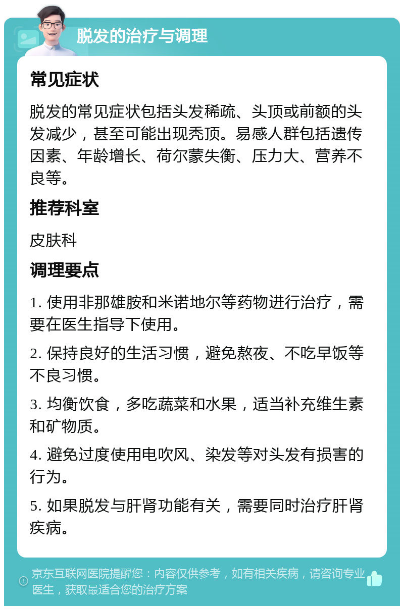 脱发的治疗与调理 常见症状 脱发的常见症状包括头发稀疏、头顶或前额的头发减少，甚至可能出现秃顶。易感人群包括遗传因素、年龄增长、荷尔蒙失衡、压力大、营养不良等。 推荐科室 皮肤科 调理要点 1. 使用非那雄胺和米诺地尔等药物进行治疗，需要在医生指导下使用。 2. 保持良好的生活习惯，避免熬夜、不吃早饭等不良习惯。 3. 均衡饮食，多吃蔬菜和水果，适当补充维生素和矿物质。 4. 避免过度使用电吹风、染发等对头发有损害的行为。 5. 如果脱发与肝肾功能有关，需要同时治疗肝肾疾病。