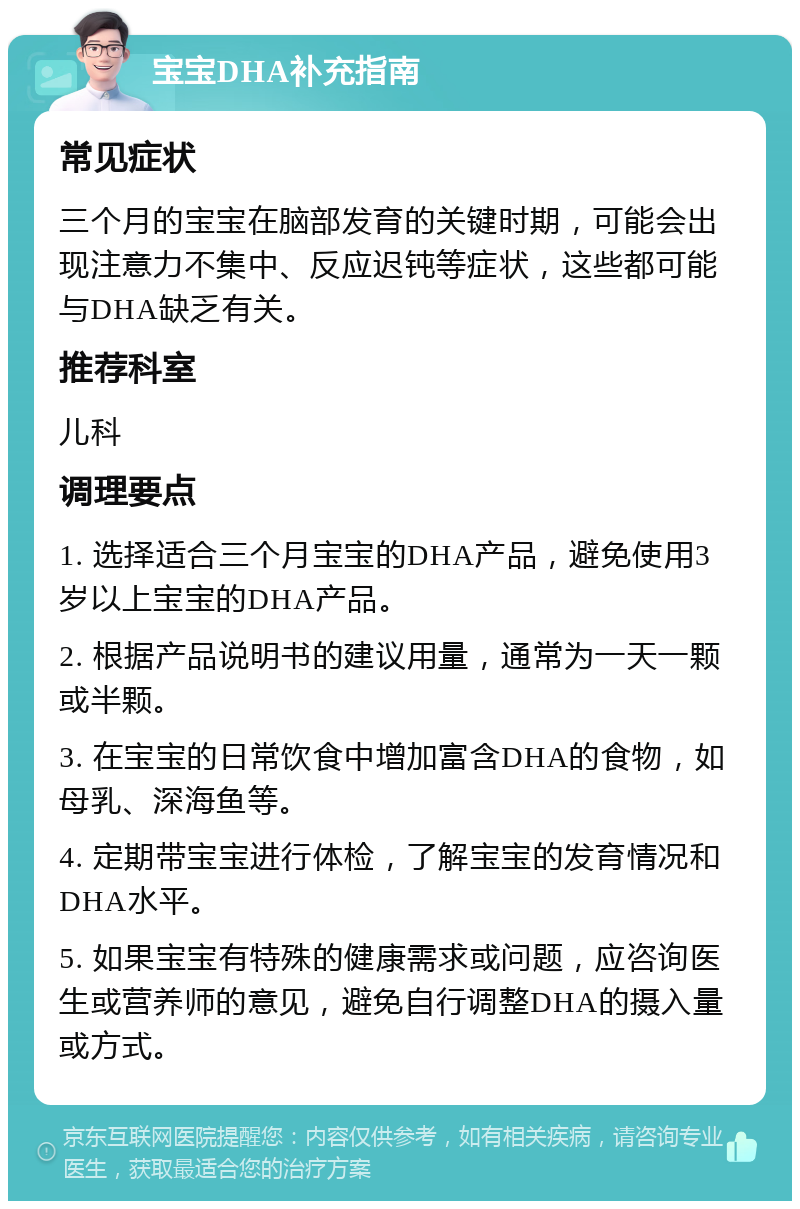 宝宝DHA补充指南 常见症状 三个月的宝宝在脑部发育的关键时期，可能会出现注意力不集中、反应迟钝等症状，这些都可能与DHA缺乏有关。 推荐科室 儿科 调理要点 1. 选择适合三个月宝宝的DHA产品，避免使用3岁以上宝宝的DHA产品。 2. 根据产品说明书的建议用量，通常为一天一颗或半颗。 3. 在宝宝的日常饮食中增加富含DHA的食物，如母乳、深海鱼等。 4. 定期带宝宝进行体检，了解宝宝的发育情况和DHA水平。 5. 如果宝宝有特殊的健康需求或问题，应咨询医生或营养师的意见，避免自行调整DHA的摄入量或方式。