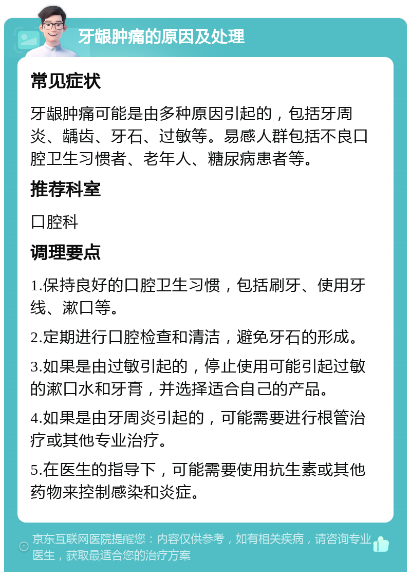 牙龈肿痛的原因及处理 常见症状 牙龈肿痛可能是由多种原因引起的，包括牙周炎、龋齿、牙石、过敏等。易感人群包括不良口腔卫生习惯者、老年人、糖尿病患者等。 推荐科室 口腔科 调理要点 1.保持良好的口腔卫生习惯，包括刷牙、使用牙线、漱口等。 2.定期进行口腔检查和清洁，避免牙石的形成。 3.如果是由过敏引起的，停止使用可能引起过敏的漱口水和牙膏，并选择适合自己的产品。 4.如果是由牙周炎引起的，可能需要进行根管治疗或其他专业治疗。 5.在医生的指导下，可能需要使用抗生素或其他药物来控制感染和炎症。