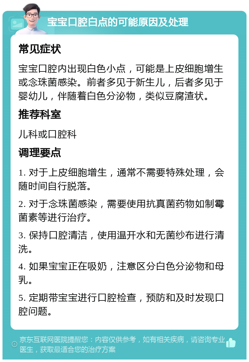 宝宝口腔白点的可能原因及处理 常见症状 宝宝口腔内出现白色小点，可能是上皮细胞增生或念珠菌感染。前者多见于新生儿，后者多见于婴幼儿，伴随着白色分泌物，类似豆腐渣状。 推荐科室 儿科或口腔科 调理要点 1. 对于上皮细胞增生，通常不需要特殊处理，会随时间自行脱落。 2. 对于念珠菌感染，需要使用抗真菌药物如制霉菌素等进行治疗。 3. 保持口腔清洁，使用温开水和无菌纱布进行清洗。 4. 如果宝宝正在吸奶，注意区分白色分泌物和母乳。 5. 定期带宝宝进行口腔检查，预防和及时发现口腔问题。