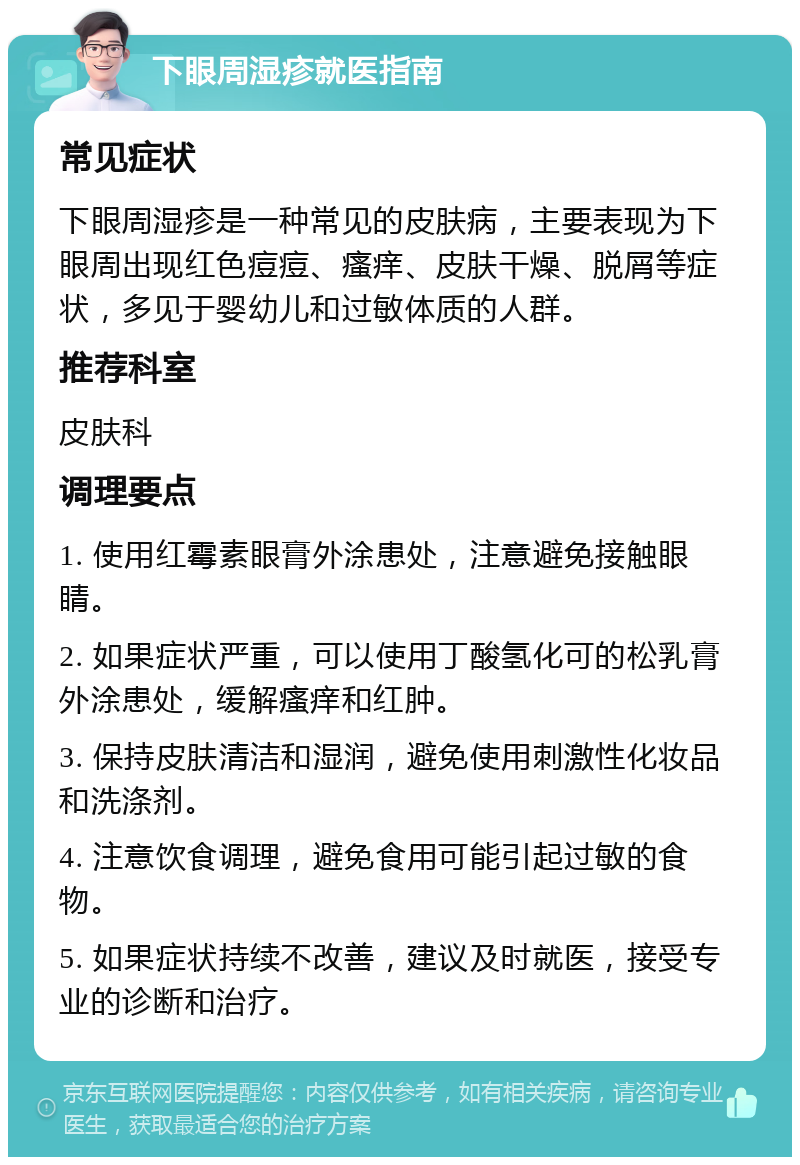 下眼周湿疹就医指南 常见症状 下眼周湿疹是一种常见的皮肤病，主要表现为下眼周出现红色痘痘、瘙痒、皮肤干燥、脱屑等症状，多见于婴幼儿和过敏体质的人群。 推荐科室 皮肤科 调理要点 1. 使用红霉素眼膏外涂患处，注意避免接触眼睛。 2. 如果症状严重，可以使用丁酸氢化可的松乳膏外涂患处，缓解瘙痒和红肿。 3. 保持皮肤清洁和湿润，避免使用刺激性化妆品和洗涤剂。 4. 注意饮食调理，避免食用可能引起过敏的食物。 5. 如果症状持续不改善，建议及时就医，接受专业的诊断和治疗。