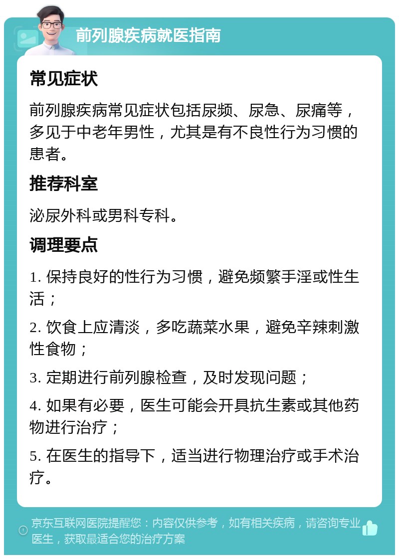 前列腺疾病就医指南 常见症状 前列腺疾病常见症状包括尿频、尿急、尿痛等，多见于中老年男性，尤其是有不良性行为习惯的患者。 推荐科室 泌尿外科或男科专科。 调理要点 1. 保持良好的性行为习惯，避免频繁手淫或性生活； 2. 饮食上应清淡，多吃蔬菜水果，避免辛辣刺激性食物； 3. 定期进行前列腺检查，及时发现问题； 4. 如果有必要，医生可能会开具抗生素或其他药物进行治疗； 5. 在医生的指导下，适当进行物理治疗或手术治疗。