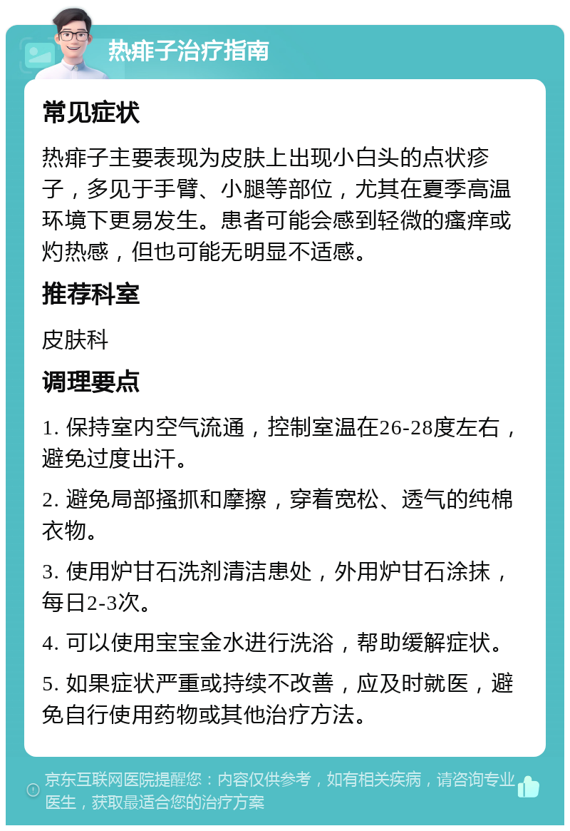 热痱子治疗指南 常见症状 热痱子主要表现为皮肤上出现小白头的点状疹子，多见于手臂、小腿等部位，尤其在夏季高温环境下更易发生。患者可能会感到轻微的瘙痒或灼热感，但也可能无明显不适感。 推荐科室 皮肤科 调理要点 1. 保持室内空气流通，控制室温在26-28度左右，避免过度出汗。 2. 避免局部搔抓和摩擦，穿着宽松、透气的纯棉衣物。 3. 使用炉甘石洗剂清洁患处，外用炉甘石涂抹，每日2-3次。 4. 可以使用宝宝金水进行洗浴，帮助缓解症状。 5. 如果症状严重或持续不改善，应及时就医，避免自行使用药物或其他治疗方法。