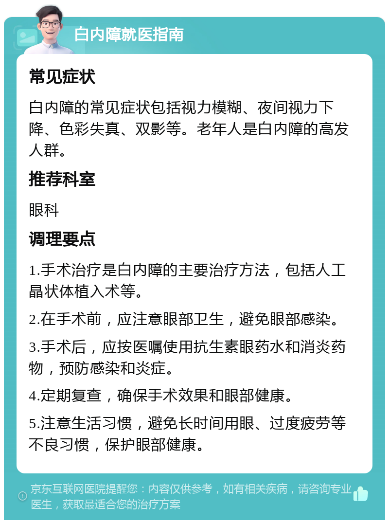 白内障就医指南 常见症状 白内障的常见症状包括视力模糊、夜间视力下降、色彩失真、双影等。老年人是白内障的高发人群。 推荐科室 眼科 调理要点 1.手术治疗是白内障的主要治疗方法，包括人工晶状体植入术等。 2.在手术前，应注意眼部卫生，避免眼部感染。 3.手术后，应按医嘱使用抗生素眼药水和消炎药物，预防感染和炎症。 4.定期复查，确保手术效果和眼部健康。 5.注意生活习惯，避免长时间用眼、过度疲劳等不良习惯，保护眼部健康。