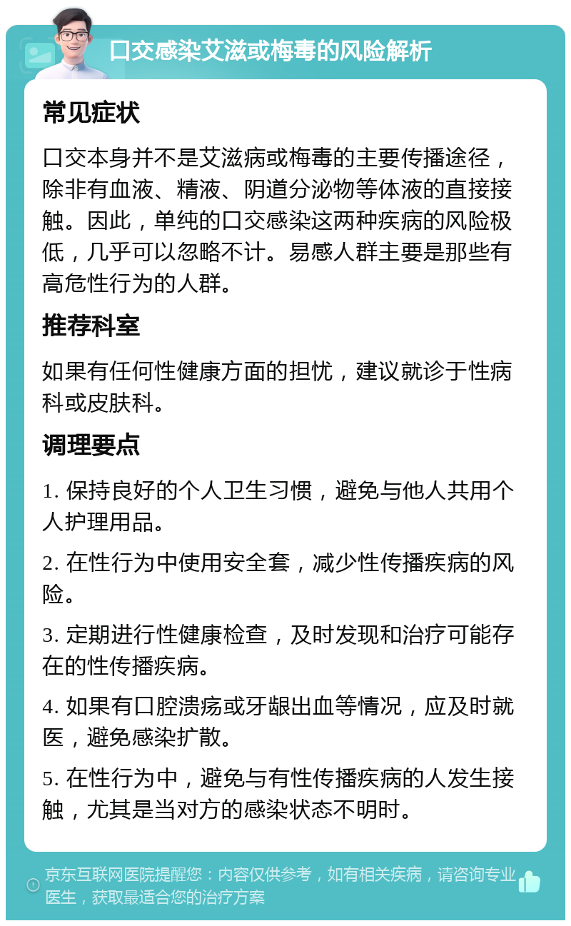 口交感染艾滋或梅毒的风险解析 常见症状 口交本身并不是艾滋病或梅毒的主要传播途径，除非有血液、精液、阴道分泌物等体液的直接接触。因此，单纯的口交感染这两种疾病的风险极低，几乎可以忽略不计。易感人群主要是那些有高危性行为的人群。 推荐科室 如果有任何性健康方面的担忧，建议就诊于性病科或皮肤科。 调理要点 1. 保持良好的个人卫生习惯，避免与他人共用个人护理用品。 2. 在性行为中使用安全套，减少性传播疾病的风险。 3. 定期进行性健康检查，及时发现和治疗可能存在的性传播疾病。 4. 如果有口腔溃疡或牙龈出血等情况，应及时就医，避免感染扩散。 5. 在性行为中，避免与有性传播疾病的人发生接触，尤其是当对方的感染状态不明时。