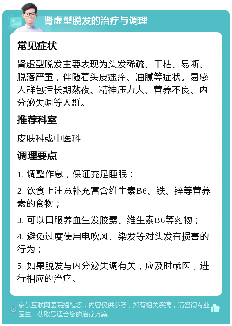 肾虚型脱发的治疗与调理 常见症状 肾虚型脱发主要表现为头发稀疏、干枯、易断、脱落严重，伴随着头皮瘙痒、油腻等症状。易感人群包括长期熬夜、精神压力大、营养不良、内分泌失调等人群。 推荐科室 皮肤科或中医科 调理要点 1. 调整作息，保证充足睡眠； 2. 饮食上注意补充富含维生素B6、铁、锌等营养素的食物； 3. 可以口服养血生发胶囊、维生素B6等药物； 4. 避免过度使用电吹风、染发等对头发有损害的行为； 5. 如果脱发与内分泌失调有关，应及时就医，进行相应的治疗。