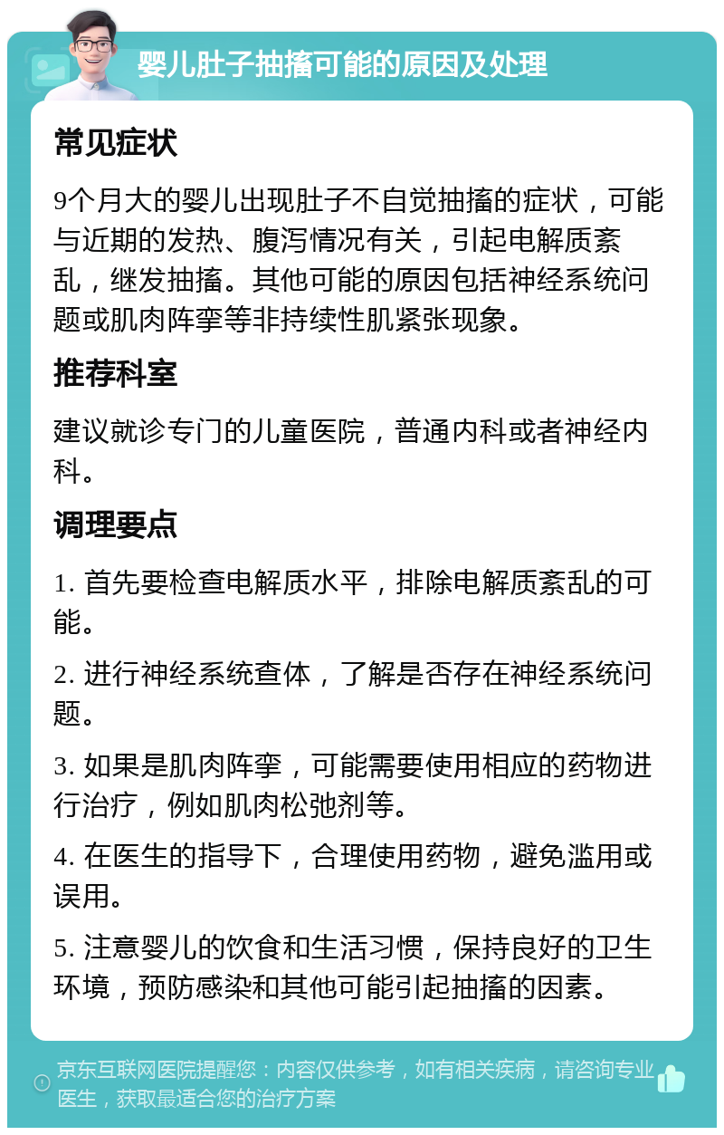 婴儿肚子抽搐可能的原因及处理 常见症状 9个月大的婴儿出现肚子不自觉抽搐的症状，可能与近期的发热、腹泻情况有关，引起电解质紊乱，继发抽搐。其他可能的原因包括神经系统问题或肌肉阵挛等非持续性肌紧张现象。 推荐科室 建议就诊专门的儿童医院，普通内科或者神经内科。 调理要点 1. 首先要检查电解质水平，排除电解质紊乱的可能。 2. 进行神经系统查体，了解是否存在神经系统问题。 3. 如果是肌肉阵挛，可能需要使用相应的药物进行治疗，例如肌肉松弛剂等。 4. 在医生的指导下，合理使用药物，避免滥用或误用。 5. 注意婴儿的饮食和生活习惯，保持良好的卫生环境，预防感染和其他可能引起抽搐的因素。