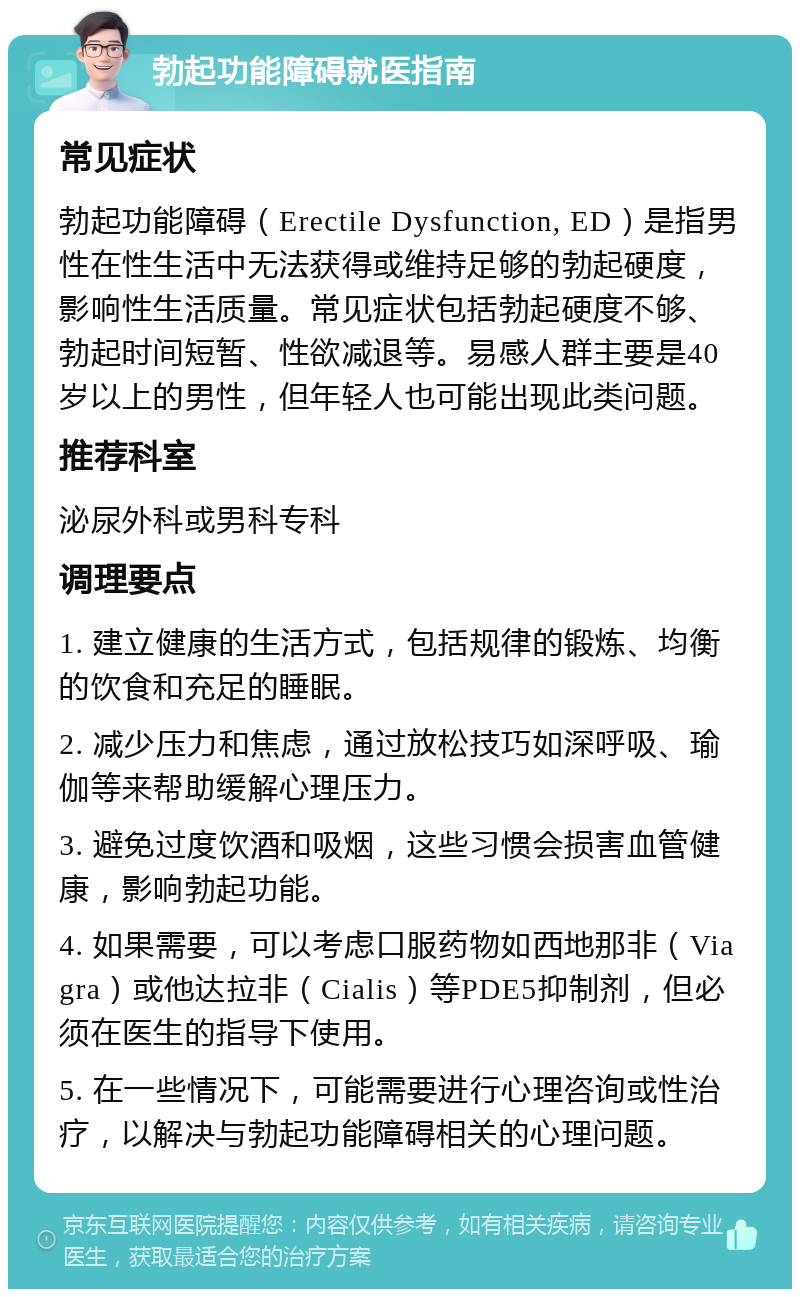 勃起功能障碍就医指南 常见症状 勃起功能障碍（Erectile Dysfunction, ED）是指男性在性生活中无法获得或维持足够的勃起硬度，影响性生活质量。常见症状包括勃起硬度不够、勃起时间短暂、性欲减退等。易感人群主要是40岁以上的男性，但年轻人也可能出现此类问题。 推荐科室 泌尿外科或男科专科 调理要点 1. 建立健康的生活方式，包括规律的锻炼、均衡的饮食和充足的睡眠。 2. 减少压力和焦虑，通过放松技巧如深呼吸、瑜伽等来帮助缓解心理压力。 3. 避免过度饮酒和吸烟，这些习惯会损害血管健康，影响勃起功能。 4. 如果需要，可以考虑口服药物如西地那非（Viagra）或他达拉非（Cialis）等PDE5抑制剂，但必须在医生的指导下使用。 5. 在一些情况下，可能需要进行心理咨询或性治疗，以解决与勃起功能障碍相关的心理问题。