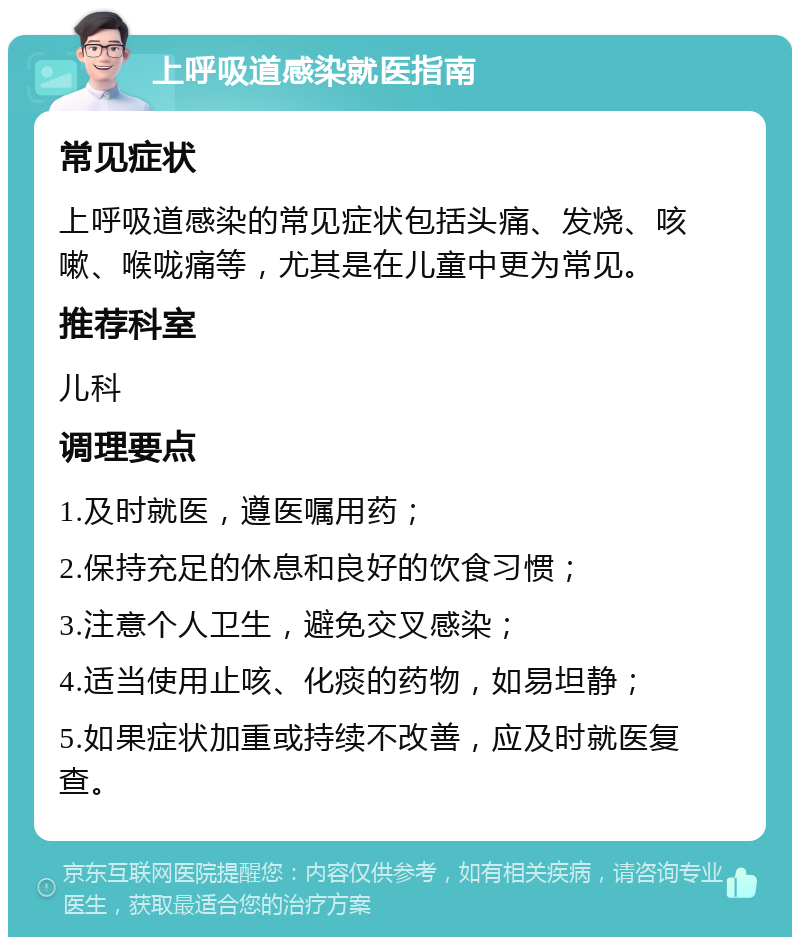 上呼吸道感染就医指南 常见症状 上呼吸道感染的常见症状包括头痛、发烧、咳嗽、喉咙痛等，尤其是在儿童中更为常见。 推荐科室 儿科 调理要点 1.及时就医，遵医嘱用药； 2.保持充足的休息和良好的饮食习惯； 3.注意个人卫生，避免交叉感染； 4.适当使用止咳、化痰的药物，如易坦静； 5.如果症状加重或持续不改善，应及时就医复查。