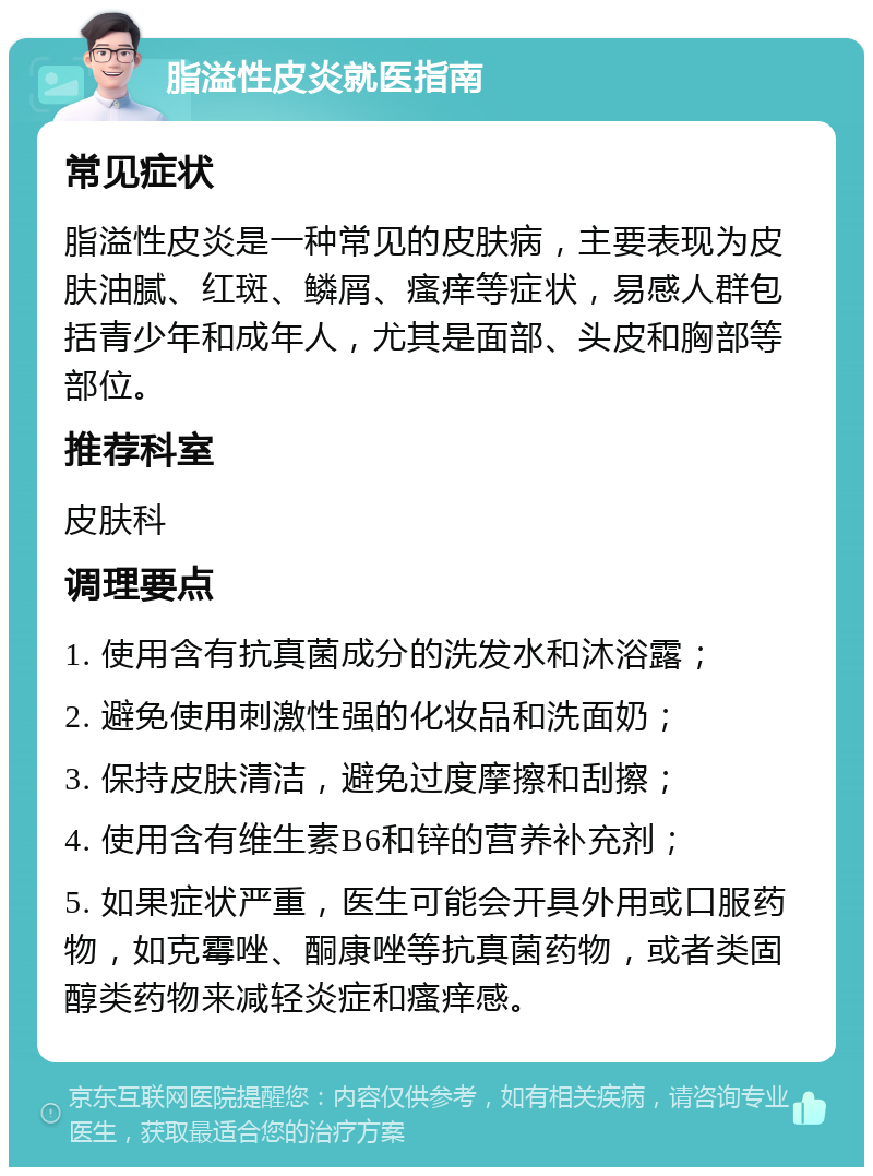 脂溢性皮炎就医指南 常见症状 脂溢性皮炎是一种常见的皮肤病，主要表现为皮肤油腻、红斑、鳞屑、瘙痒等症状，易感人群包括青少年和成年人，尤其是面部、头皮和胸部等部位。 推荐科室 皮肤科 调理要点 1. 使用含有抗真菌成分的洗发水和沐浴露； 2. 避免使用刺激性强的化妆品和洗面奶； 3. 保持皮肤清洁，避免过度摩擦和刮擦； 4. 使用含有维生素B6和锌的营养补充剂； 5. 如果症状严重，医生可能会开具外用或口服药物，如克霉唑、酮康唑等抗真菌药物，或者类固醇类药物来减轻炎症和瘙痒感。