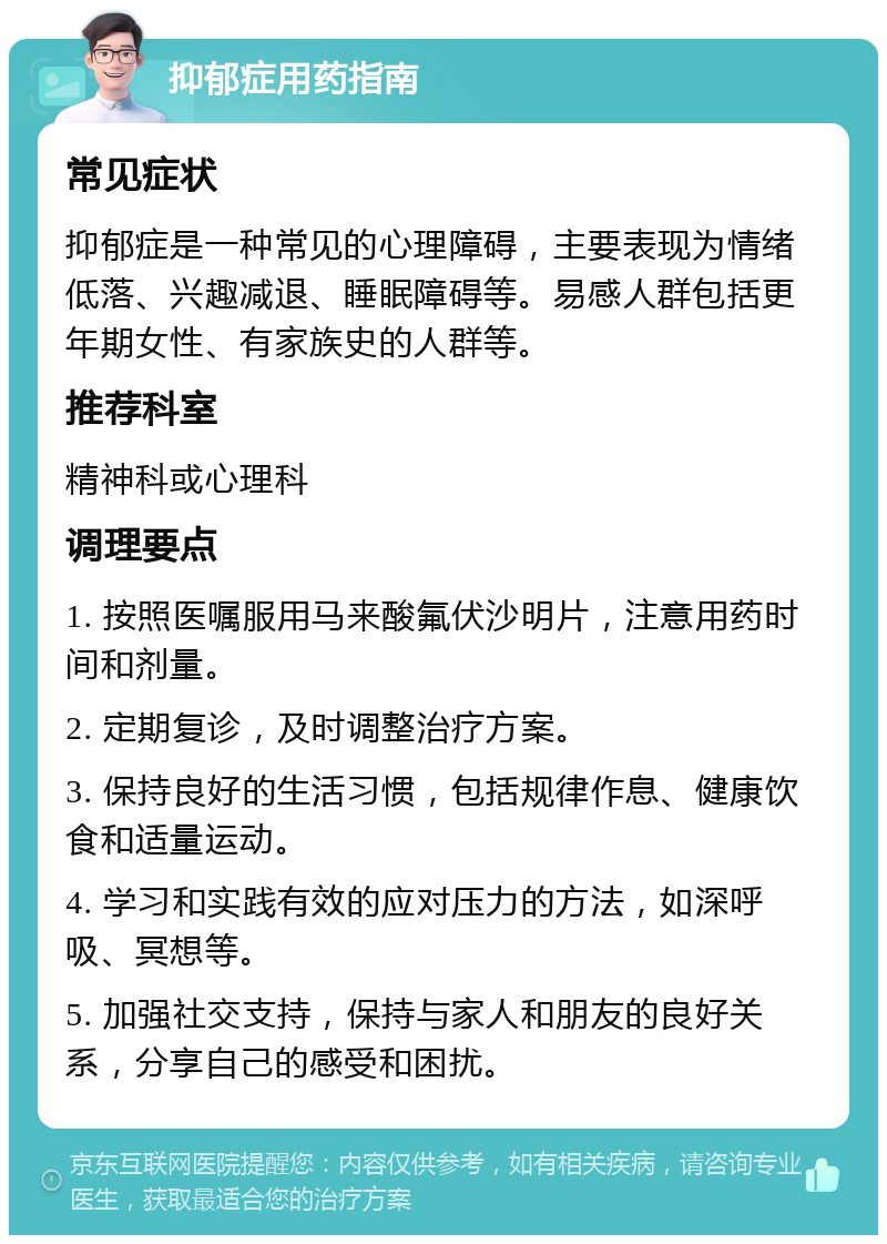 抑郁症用药指南 常见症状 抑郁症是一种常见的心理障碍，主要表现为情绪低落、兴趣减退、睡眠障碍等。易感人群包括更年期女性、有家族史的人群等。 推荐科室 精神科或心理科 调理要点 1. 按照医嘱服用马来酸氟伏沙明片，注意用药时间和剂量。 2. 定期复诊，及时调整治疗方案。 3. 保持良好的生活习惯，包括规律作息、健康饮食和适量运动。 4. 学习和实践有效的应对压力的方法，如深呼吸、冥想等。 5. 加强社交支持，保持与家人和朋友的良好关系，分享自己的感受和困扰。