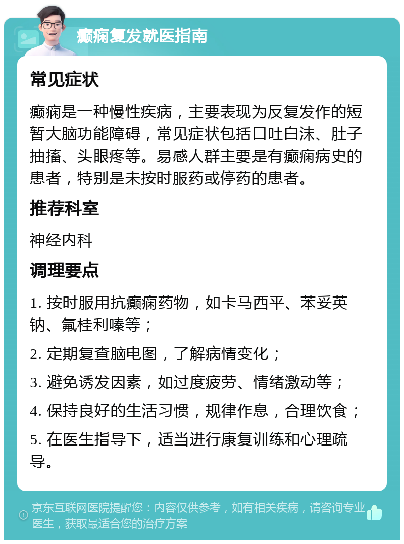 癫痫复发就医指南 常见症状 癫痫是一种慢性疾病，主要表现为反复发作的短暂大脑功能障碍，常见症状包括口吐白沫、肚子抽搐、头眼疼等。易感人群主要是有癫痫病史的患者，特别是未按时服药或停药的患者。 推荐科室 神经内科 调理要点 1. 按时服用抗癫痫药物，如卡马西平、苯妥英钠、氟桂利嗪等； 2. 定期复查脑电图，了解病情变化； 3. 避免诱发因素，如过度疲劳、情绪激动等； 4. 保持良好的生活习惯，规律作息，合理饮食； 5. 在医生指导下，适当进行康复训练和心理疏导。