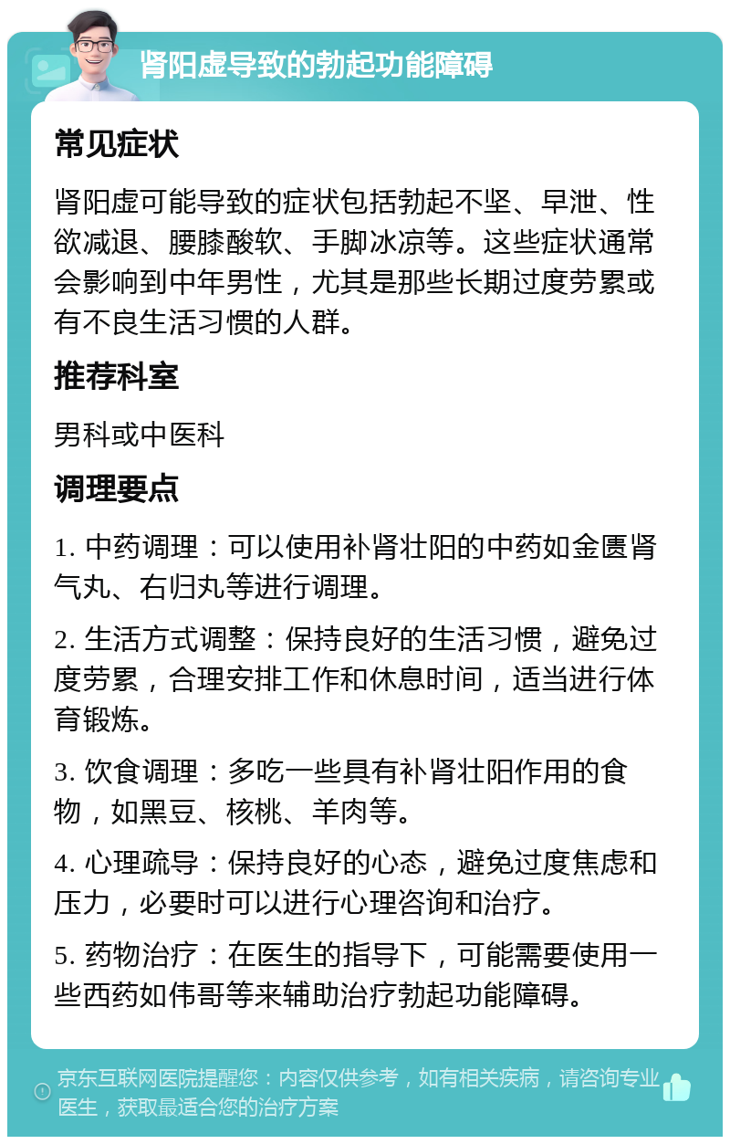 肾阳虚导致的勃起功能障碍 常见症状 肾阳虚可能导致的症状包括勃起不坚、早泄、性欲减退、腰膝酸软、手脚冰凉等。这些症状通常会影响到中年男性，尤其是那些长期过度劳累或有不良生活习惯的人群。 推荐科室 男科或中医科 调理要点 1. 中药调理：可以使用补肾壮阳的中药如金匮肾气丸、右归丸等进行调理。 2. 生活方式调整：保持良好的生活习惯，避免过度劳累，合理安排工作和休息时间，适当进行体育锻炼。 3. 饮食调理：多吃一些具有补肾壮阳作用的食物，如黑豆、核桃、羊肉等。 4. 心理疏导：保持良好的心态，避免过度焦虑和压力，必要时可以进行心理咨询和治疗。 5. 药物治疗：在医生的指导下，可能需要使用一些西药如伟哥等来辅助治疗勃起功能障碍。